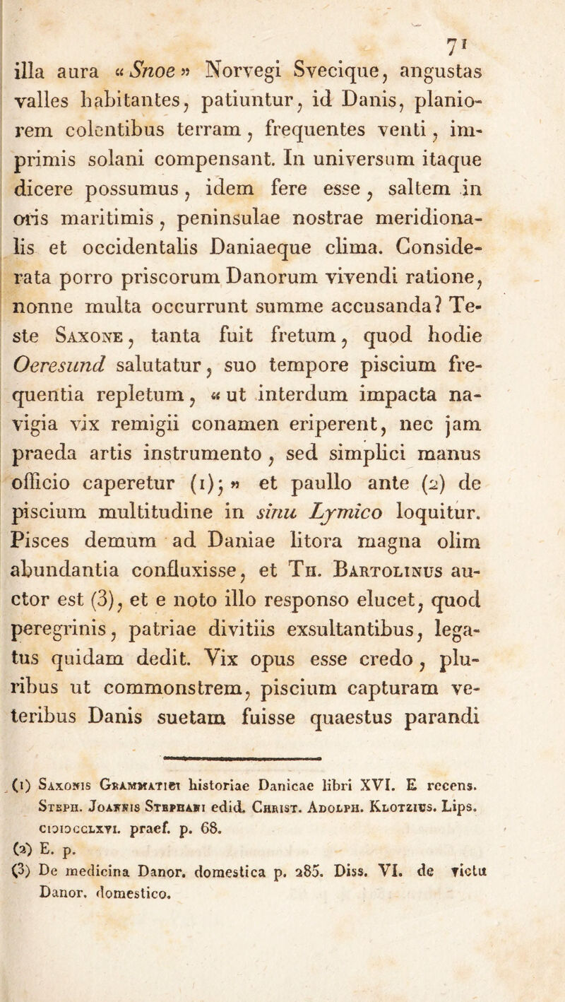 illa aura «Snoe» Norvegi Svecique, angustas valles habitantes, patiuntur, id Danis, planio rem colentibus terram , frequentes venti, im- primis solani compensant. In universum itaque dicere possumus, idem fere esse , saltem in mis maritimis , peninsulae nostrae meridiona- lis et occidentalis Daniaeque clima. Conside- rata porro priscorum Danorum vivendi ratione, nonne multa occurrunt summe accusanda? Te- ste Saxone , tanta fuit fretum , quod hodie Oeresimd salutatur , suo tempore piscium fre- quentia repletum , « ut interdum impacta na- vigia vix remigii conamen eriperent, nec jam praeda artis instrumento , sed simplici manus officio caperetur (i)} « et paullo ante (2) de piscium multitudine in sinu Ljmico loquitur. Pisces demum ad Da ni a e litora magna olirn abundantia confluxisse, et T11. Bartolinus au- ctor est (3), et e noto illo responso elucet, quod peregrinis, patriae divitiis exsultantibus, lega- tus quidam dedit. Vix opus esse credo, plu- ribus ut commonstrem, piscium capturam ve- teribus Danis suetam fuisse quaestus parandi (1) Saxonis Grammatici historiae Danicae libri XVI. E recens. Stepu. Joakjtis Stbphabi edid. Christ. Adolph. Klotzitjs. Lips. cioidcclxti. praef. p. 68. (2) E. p. (3) De medicina Danor, domestica p. 285. Diss. VI. de victu. Danor, domestico.