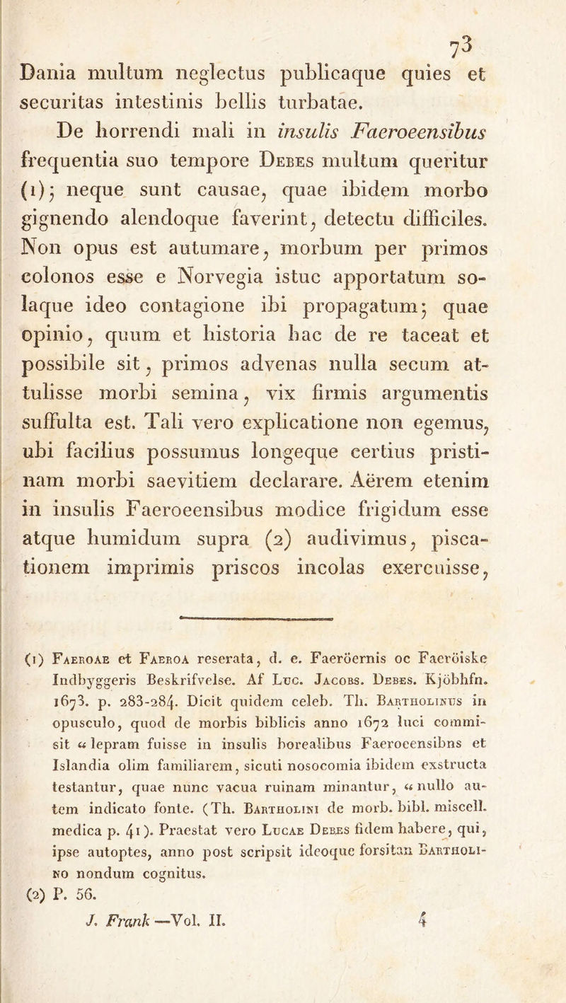 73 Dania multum neglectus publica que quies et securitas intestinis bellis turbatae. De horrendi mali in insulis Faeroeensibus frequentia suo tempore Debes multum queritur (i)* neque sunt causae? quae ibidem morbo gignendo alendoque faverint; detectu difficiles. Non opus est autumare , morbum per primos colonos esse e Norvegia istuc apportatum so- la que ideo contagione ibi propagatum* quae opinio7 quum et historia hac de re taceat et possibile sit; primos advenas nulla secum at- tulisse morbi semina; vix firmis argumentis suffulta est. Tali vero explicatione non egemus, ubi facilius possumus longeque certius pristi- nam morbi saevitiem declarare. Aerem etenim in insulis Faeroeensibus modice frigidum esse atque humidum supra (2) audivimus; pisca- tionem imprimis priscos incolas exercuisse? (1) Faeroae et Faeroa reserata, d. e. Faeroernis oc Faerdiske Indbyggeris Beskrifvelse. Af Luc. Jacobs. Debes. Kjobhfn. i6y3. p. 283-284- Dicit quidem celeb. Th. Bartholinus in opusculo, quod de morbis biblicis anno 1672 luci commi- sit «lepram fuisse in insulis borealibus Faeroeensibns et Islandia olim familiarem, sicuti nosocomia ibidem exstructa testantur, quae nunc vacua ruinam minantur, «nullo au- tem indicato fonte. (Th. Bartholini de morb. bibi, miscell. medica p. 40- Praestat vero Lucae Debes fidem habere, qui, ipse autoptes, anno post scripsit idcoque forsitan Bartholi- no nondum cognitus. (2) P. 56.