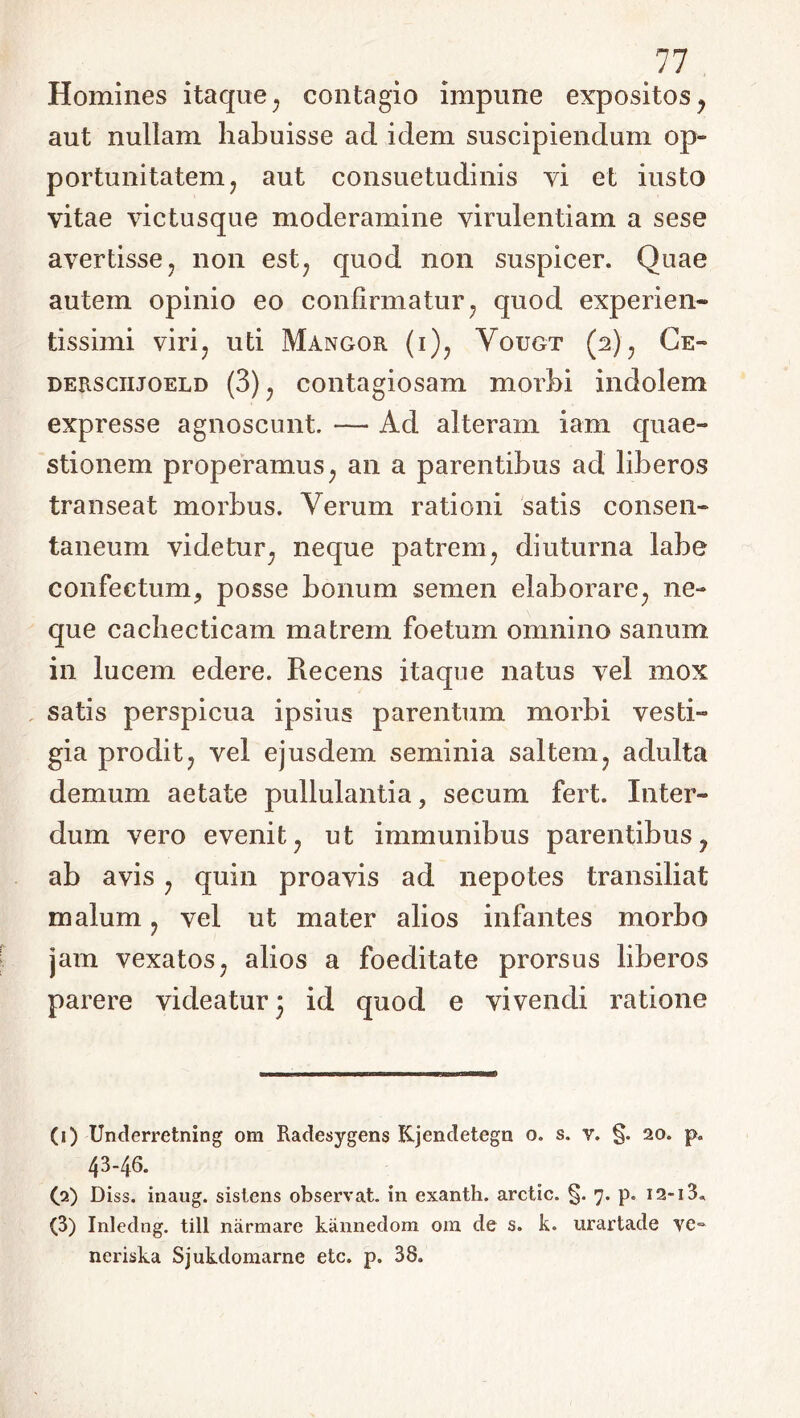 11 Homines itaque 7 contagio impune expositos y aut nullam habuisse ad idem suscipiendum op- portunitatem ? aut consuetudinis vi et iusto vitae victusque moderamine virulentiam a sese avertisse, non est7 quod non suspicer. Quae autem opinio eo confirmatur, quod experien- tissimi viri? uti Mangor (i)? Vougt (2.)? Ce- dersciijoeld (3) ? contagiosam morbi indolem expresse agnoscunt. -— Ad alteram iam quae- stionem properamus 7 an a parentibus ad liberos transeat morbus. Verum rationi satis consen- taneum videtur; neque patrem, diuturna labe confectum, posse bonum semen elaborare; ne- que cachecticam matrem foetum omnino sanum in lucem edere. Recens itaque natus vel mox satis perspicua ipsius parentum morbi vesti- gia proditj vel ejusdem seminia saltem? adulta demum aetate pullulantia, secum fert. Inter- dum vero evenit 7 ut immunibus parentibus 7 ab avis ? quin proavis ad nepotes transiliat malum ? vel ut mater alios infantes morbo jam vexatos7 alios a foeditate prorsus liberos parere videatur 3 id quod e vivendi ratione (1) Underretning om Radesygens Kjencletegn o. s. v. §. 20. p. 43-46. (2) Diss. inaug. sistens observat, in exanth. arctic. §. 7. p. I2~i3» (3) Inledng. till narmare kannedom om de s. k. urartade ve- ncriska Sjukdomarne etc. p. 38.