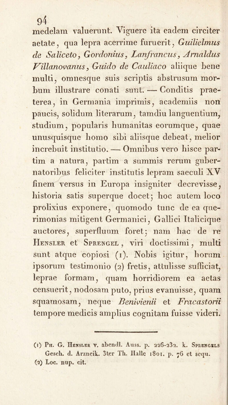 medelam valuerunt. Viguere ita eadem circiter aetate, qua lepra acerrime furuerit, Guilielmus de Saliceto, Gordonius, Lanfroncus, Amaldus Villanovanusy Guido de Cauliaco aliique bene multi, omnesque suis scriptis abstrusum mor- bum illustrare conati sunt. — Conditis prae- terea, in Germania imprimis, academiis non paucis, solidum literarum, tamdiu languentium, studium, popularis Immanitas eorumque, quae unusquisque homo sibi aliisque debeat, melior increbuit institutio. — Omnibus vero hisce par- tim a natura, partim a summis rerum guber- natoribus feliciter institutis lepram saeculi XV finem versus in Europa insigniter decrevisse, historia satis superque docet 3 hoc autem loco prolixius exponere, quomodo tunc de ea que- rimonias mitigent Germanici, Gallici Italicique auctores, superfluum foret3 nam hac de re Hensler et Sprengel , viri doctissimi, multi sunt atque copiosi (1). Nobis igitur, horum ipsorum testimonio (2) fretis, attulisse sufficiat, leprae formam, quam horridiorem ea aetas censuerit, nodosam puto, prius evanuisse, quam squamosam, neque Benivienii et Fracastorii tempore medicis amplius cognitam fuisse videri. (1) Ph. G. Hensler v. abendl. Auss. p. 226-232. k. Sprengels Gesch. d. Arzneik. 3ter Th. Ilalle 1801. p. 76 et sccpi. (2) Loc. nup. cit.