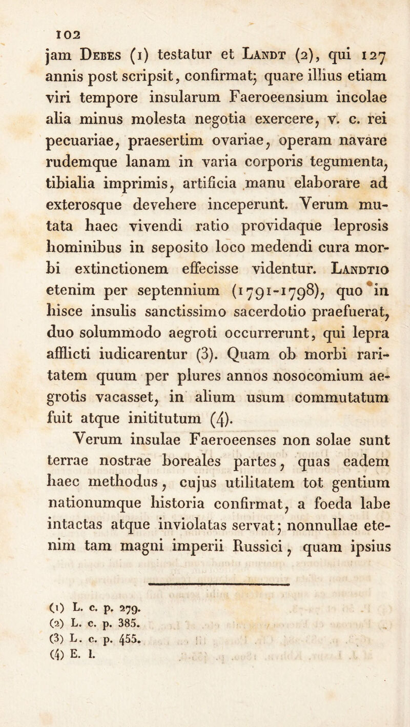 jam Debes (i) testatur et Landt (2), qui 127 annis post scripsit, confirmat} quare illius etiam viri tempore insularum Faeroeensium incolae alia minus molesta negotia exercere, v. c. rei pecuariae, praesertim ovariae, operam navare rudemque lanam in varia corporis tegumenta, tibialia imprimis, artificia manu elaborare ad exterosque devehere inceperunt. Yerum mu- tata haec vivendi ratio providaque leprosis hominibus in seposito loco medendi cura mor- bi extinctionem effecisse videntur. Landtio etenim per septennium (1791-1798), quo in hisce insulis sanctissimo sacerdotio praefuerat, duo solummodo aegroti occurrerunt, qui lepra afflicti iudicarentur (3). Quam ob morbi rari- tatem quum per plures annos nosocomium ae- grotis vacasset, in alium usum commutatum fuit atque inititutum (4). Yerum insulae Faeroeenses non solae sunt terrae nostrae boreales partes, quas eadem haec methodus, cujus utilitatem tot gentium nationumque historia confirmat, a foeda labe intactas atque inviolatas servat} nonnullae ete- nim tam magni imperii Russici, quam ipsius (1) L. c. p. 279. (2) L. c. p. 385. (3) L. c. p. 455. (4) E. I.