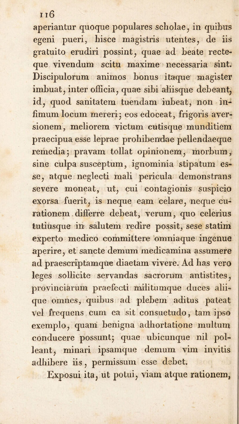 aperiantur quoque populares scholae, in quibus egeni pueri, hisce magistris utentes, de iis gratuito erudiri possint, quae ad beate recte- que vivendum scitu maxime necessaria sint. Discipulorum animos bonus itaque magister imbuat, inter officia, quae sibi aliisque debeant; id, quod sanitatem tuendam iubeat, non in- fimum locum mereri3 eos edoceat, frigoris aver- sionem, meliorem victum cutisque munditiem praecipua esse leprae prohibendae pellendaeque remedia 3 pravam tollat opinionem, morbum, sine culpa susceptum, ignominia stipatum es- se , atque neglecti mali pericula demonstrans severe moneat, nt, cui contagionis suspicio exorsa fuerit, is neque eam celare; neque cu- rationem differre debeat, verum, quo celerius tutius que in salutem redire possit, sese statim experto medico committere om nia que ingenue aperire , et sancte demum medicamina assumere ad praescriptamque diaetam vivere. Ad has vero leges sollicite servandas sacrorum antistites , provinciarum praefecti militumque duces alii- que omnes, quibus ad plebem aditus pateat vel frequens cum ea sit consuetudo, tam ipso exemplo, quam benigna adhortatione multum conducere possunt3 quae ubicunque nil pol- leant, minari ipsamque demum vim invitis adhibere iis, permissum esse debet. Exposui ita, ut potui, viam atque rationem3