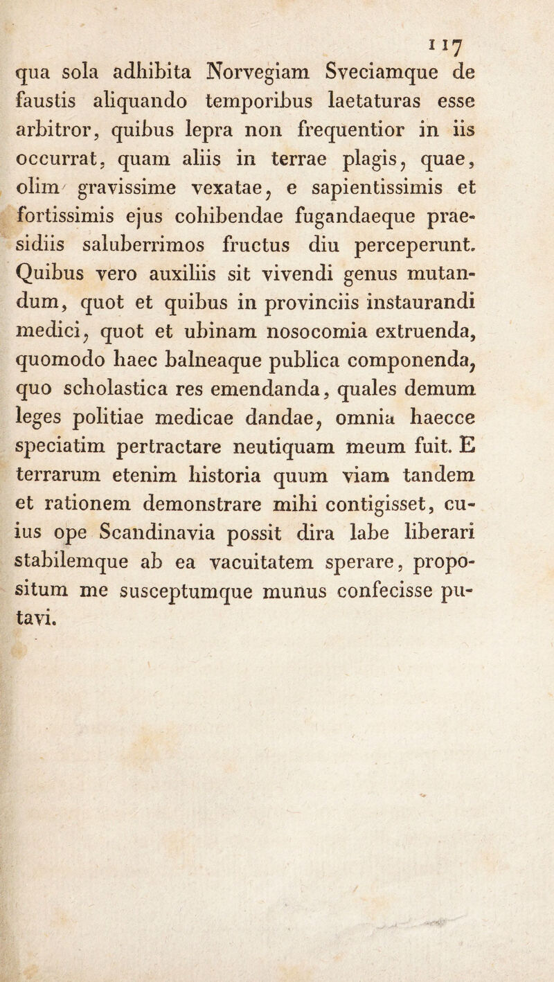 qua sola adhibita Norvegiam Sveciamque de faustis aliquando temporibus laetaturas esse arbitror, quibus lepra non frequentior in iis occurrat, quam aliis in terrae plagis, quae, olim gravissime vexatae, e sapientissimis et fortissimis ejus cohibendae fugandaeque prae- sidiis saluberrimos fructus diu perceperunt. Quibus vero auxiliis sit vivendi genus mutan- dum, quot et quibus in provinciis instaurandi medici, quot et ubinam nosocomia extruenda, quomodo haec balneaque publica componenda, quo scholastica res emendanda, quales demum leges politiae medicae dandae, omnia haecce speciatim pertractare neutiquam meum fuit. E terrarum etenim historia quum viam tandem et rationem demonstrare mihi contigisset, cu- ius ope Scandinavia possit dira labe liberari stabilemque ab ea vacuitatem sperare, propo- situm me susceptumque munus confecisse pu- tavi.