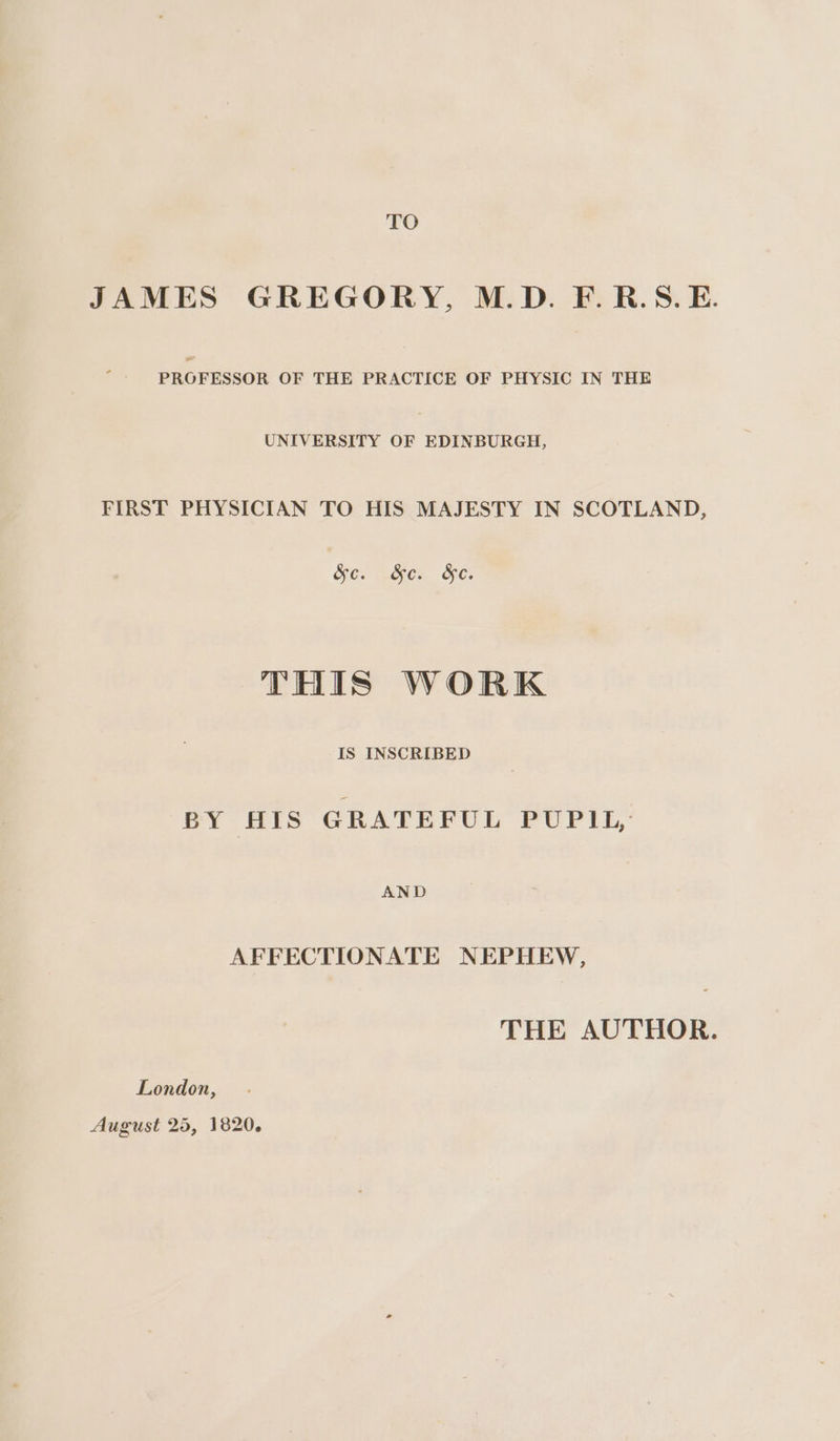 TO JAMES GREGORY, M.D. F.R.S. E. PROFESSOR OF THE PRACTICE OF PHYSIC IN THE UNIVERSITY OF EDINBURGH, FIRST PHYSICIAN TO HIS MAJESTY IN SCOTLAND, SO eaes. ez THIS WORK IS INSCRIBED BY HIS GRATEFUL PUPIL, AND AFFECTIONATE NEPHEW, THE AUTHOR. London, August 25, 1820.