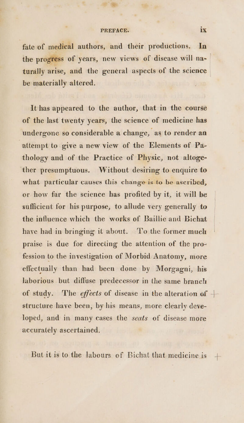 fate of medical authors, and their productions. In the progress of years, new views of disease will na- | turally arise, and the general aspects of the science be materially altered. It has appeared to the author, that in the course of the last twenty years, the science of medicine has undergone so considerable a change, as to render an ‘attempt to give a new view of the Elements of Pa- thology and of the Practice of Physic, not altoge- ther presumptuous. Without desiring to enquire to what particular causes this change is to be ascribed, or how far the science has profited by it, it will be sufficient for his purpose, to allude very generally to the influence which the works of Baillie and Bichat have had in bringing it about. ‘Yo the former much praise is due for directing the attention of the pro- fession to the investigation of Morbid Anatomy, more effectually than had been done by Morgagni, his laborious but diffuse predecessor in the same branch of study. The effects of disease in the alteration of -| structure have been, by his means, more clearly deve- loped, and in many cases the seats of disease more accurately ascertained. But it is to the labours of Bichat that medicine is