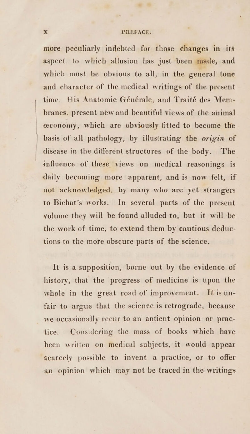 more peculiarly indebted for those changes in its aspect. to which allusion has just been made, and which must be obvious to all, in the general tone and character of the medical writings of the present time. tis Anatomie Générale, and Traité des Mem- branes. present new and beautiful views of the anima! ceeconomy, which are obviously fitted to become the basis of all pathology, by illustrating the origin of disease in the different structures of the body. The influence of these views on medical reasonings is daily becoming more apparent, and is now felt, if not acknowledged, by many who are yet strangers to Bichat’s works. In several parts of the present volume they will be found alluded to, but it will be the work of time, to extend them by cautious deduc- tions to the more obscure parts of the science. It is a supposition, borne out by the evidence of history, that the progress of medicine is upon the whole in the great road of improvement. It is un- fair to argue that the science is retrograde, because we occasionally recur to an antient opinion or prac- tice. Considering the mass of books which have been written on medical subjects, it would appear scarcely possible to invent a practice, or to offer an opinion which may not be traced in the writings