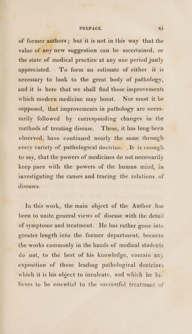 of former authors; but it is not in this way that the value of any new suggestion can be ascertained, or the state of medical practice at any one period justly appreciated. ‘To form an estimate of either it is necessary to look to the great body of pathology, and it is here that we shall find those improvements which modern medicine may boast. Nor must it be supposed, that improvements in pathology are neces- sarily followed by corresponding changes in the methods of treating disease. These, it has long been observed, have continued nearly the same through every variety of pathological doctrine. _It is enough to say, that the powers of medicines do not necessarily keep pace with the powers of the human mind, in investigating the causes and tracing the relations of diseases. In this work, the main object of the Author has been to unite general views of disease with the detai! of symptoms and treatment. He has rather gone into greater length into the former department, because the works commonly in the hands of medica] students do not, to the best of his knowledge, contain any exposition of those leading pathological doctrines which it is his object to inculcate, and which he be- lieves to be essential to the successful treatment of