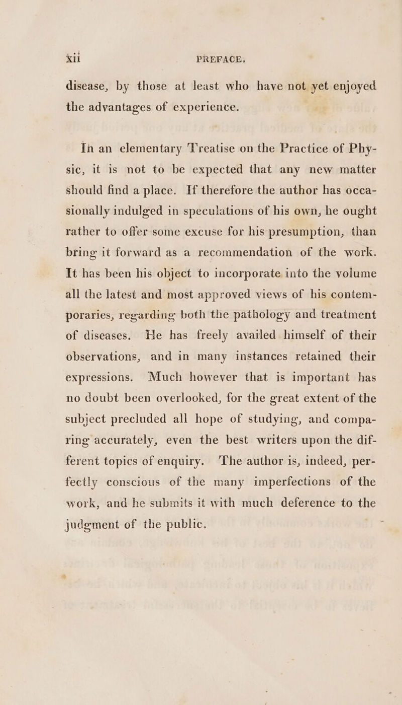 disease, by those at least who have not yet enjoyed the advantages of experience. In an elementary Treatise on the Practice of Phy- sic, it is not to be expected that any new matter should find a place. If therefore the author has occa- sionally indulged in speculations of his own, he ought rather to offer some excuse for his presumption, than bring it forward as a recommendation of the work. It has been his object to incorporate into the volume all the latest and most approved views of his contem- poraries, regarding both the pathology and treatment of diseases. He has freely availed himself of their observations, and in many instances retained their expressions. Much however that is important has no doubt been overlooked, for the great extent of the subject precluded all hope of studying, and compa- ring accurately, even the best writers upon the dif- ferent topics of enquiry. The author is, indeed, per- fectly conscious of the many imperfections of the work, and he submits it with much deference to the judgment of the public.