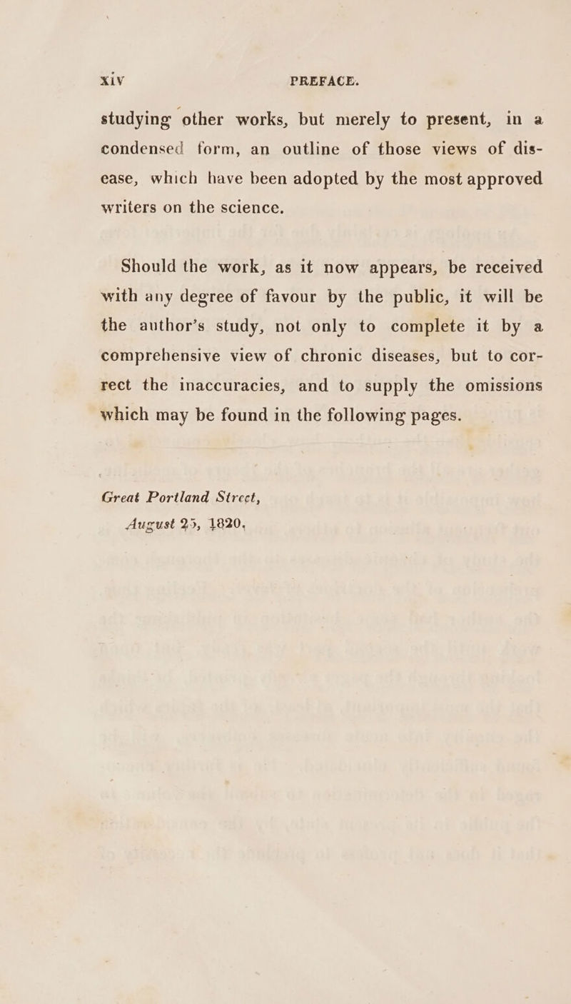 studying other works, but merely to present, in a condensed form, an outline of those views of dis- ease, which have been adopted by the most approved writers on the science. Should the work, as it now appears, be received with any degree of favour by the public, it will be the author’s study, not only to complete it by a comprehensive view of chronic diseases, but to cor- rect the inaccuracies, and to supply the omissions which may be found in the following pages. Great Portland Strect, August 25, 1820,