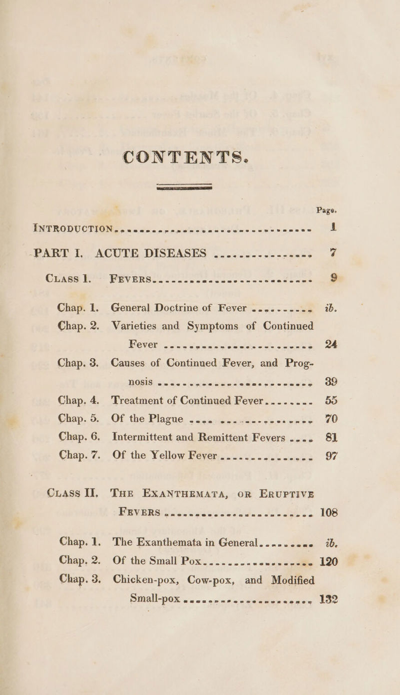 CONTENTS. Cuass 1. Chap. 2. Chap. 3. Chap. 4. Chap. 5. Chap. 6. Chap. 7. Cuass II, Chap. 1. Chap. 2. Chap. 3. REVERS... 22. oss Oy aa ee Oe toc et ae Varieties and Symptoms of Continued Paver’ ot enue epabihs, orth. cert 24 Causes of Continued Fever, and Prog- LE ne eee, eee eae 39 Treatment of Continued Fever.......- 58 Of the Plagne. 5 wcanteaowin ecaenk » 70 Intermittent and Remittent Fevers .... 8] Of the Yellow Fever .............-- 97 THE EXANTHEMATA, OR ERUPTIVE PRVARG on. 2vawesesudn. 1S 108 The Exanthemata in General....... ae 20, Of the Small Pox.....---sesse---2- 120 Chicken-pox, Cow-pox, and Modified