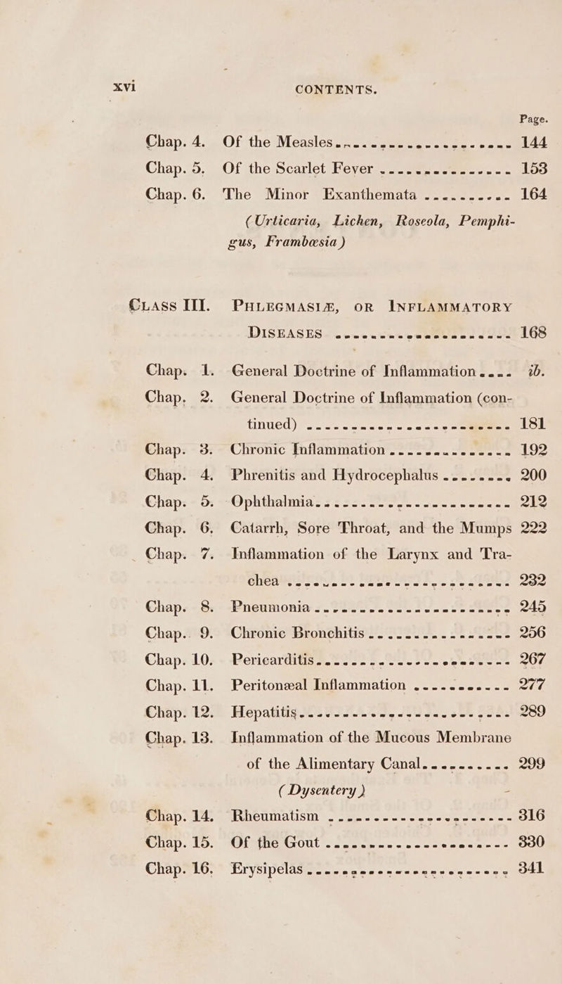 © PE Me ce eh XVI CONTENTS. Page Chap; 4...Of the (Measles i20ni seers eee 144 Chap... . Of the Scarlet Heyer =o sees eee. 153 Chap. 6. The Minor Exanthemata .......... 164 (Urticaria, Lichen, Roseola, Pemphi- gus, Frambesia ) PHLEGMASIZ, OR INFLAMMATORY DISEASES ~.tewetat evens oto 168 General Doctrine of Inflammation.... 20. General Doctrine of Inflammation (con- tinued). o-oo wes Sc 181 Chronic fhflammatior 2... 22 eee ee 192 Phrenitis and Hydrocephalus ......- - 200 “Ophthainnal Ss Rosen eae elo 212 Catarrh, Sore Throat, and the Mumps 222 Inflammation of the Larynx and Tra- Chea lo, Lh els. } se Ee 232 Pneumonia 7.22et &gt;, 22 Fe Se 245 Chronie Bronchitis .. 222.00. 200 0c ee 256 Periearditiss.2 2s. s.0s-5 +e eee ee 267 Peritoneal Inflammation ..........- 277 HMepatitig £2 SIDA, Os. - sk SSRI 289 Inflammation of the Mucous Membrane of the Alimentary Canal.......-.. 299 ( Dysentery ) - LNRM pe SSS ASS A Ses SE 316 Sec OUl 2 eae oe ete nal oe 330 EY Velp Cl Aste eters wie ain clelee eels ana emer D