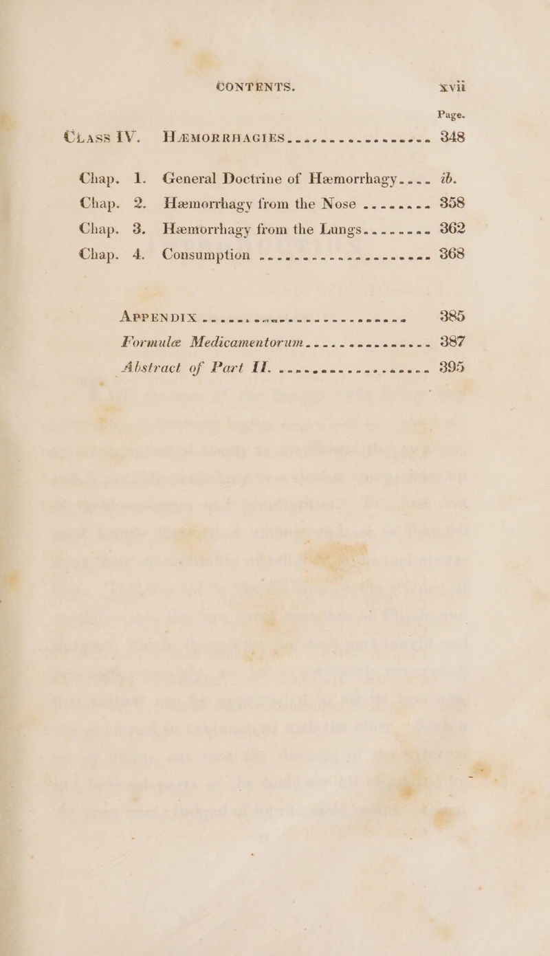 TH AMORRAAGIES: 3.6 oc ooo. ce ee 348 1. General Doctrine of Hemorrhagy.... 7a. 2. Hemorrhagy from the Nose ........ 358 3. Heenrorrhagy from the Lungs.....- on aCe As” Comsutiptiad ©. 2G sao). ade ndee «. 368 APPENDIX ....- SMART a lace i 385 Formule Medicamentorum..-...---.----- 387 mlsirack of Part TA. ncttie dn ae saa teiedus SOO
