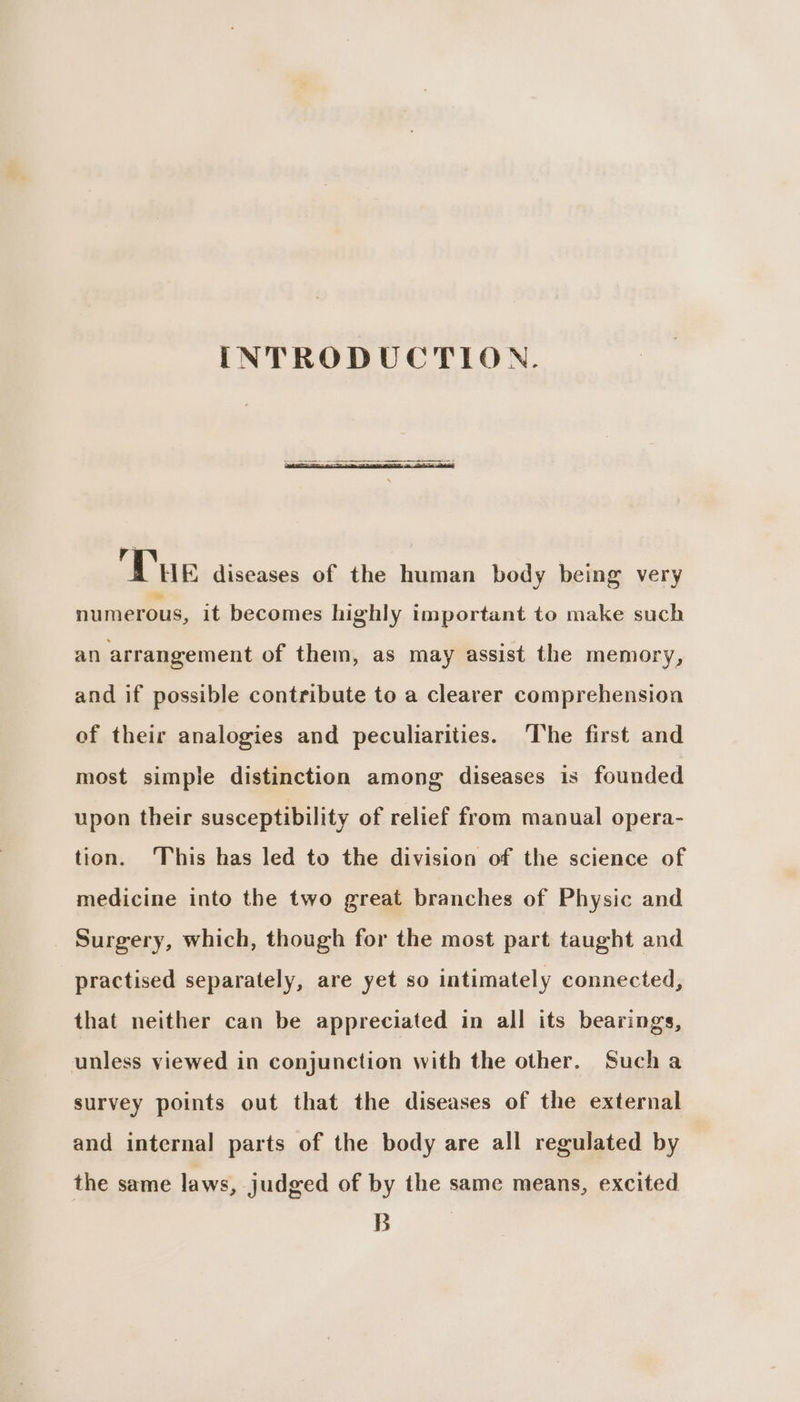 INTRODUCTION. 3 ae gt Tue diseases of the human body being very numerous, it becomes highly important to make such an arrangement of them, as may assist the memory, and if possible contribute to a clearer comprehension of their analogies and peculiarities. ‘The first and most simple distinction among diseases is founded upon their susceptibility of relief from manual opera- tion. ‘This has led to the division of the science of medicine into the two great branches of Physic and _ Surgery, which, though for the most part taught and practised separately, are yet so intimately connected, that neither can be appreciated in all its bearings, unless viewed in conjunction with the other. Such a survey points out that the diseases of the external and internal parts of the body are all regulated by the same laws, judged of by the same means, excited B