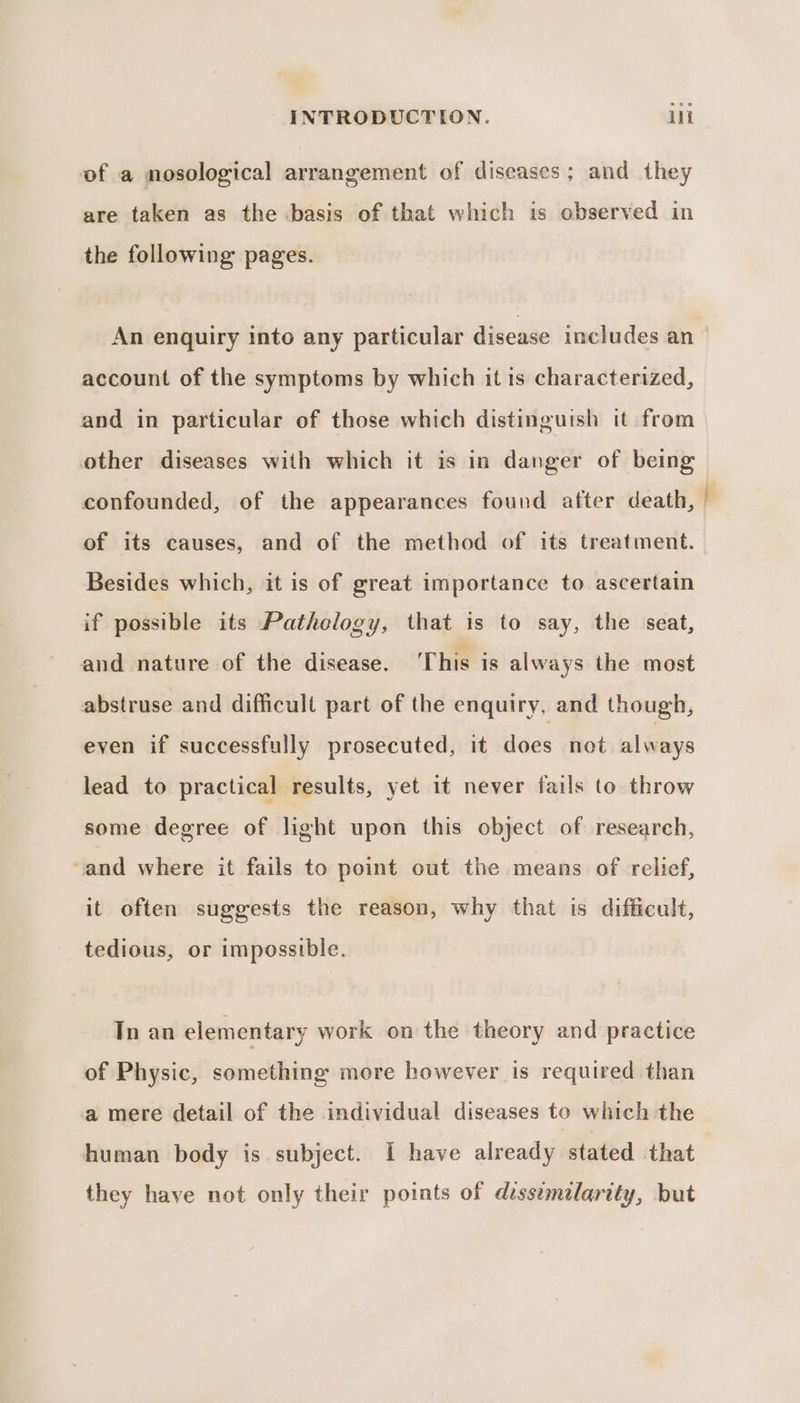 of a nosological arrangement of diseases; and they are taken as the basis of that which is observed in the following pages. An enquiry into any particular disease includes an_ account of the symptoms by which it is characterized, and in particular of those which distinguish it from other diseases with which it is in danger of being confounded, of the appearances found after death, of its causes, and of the method of its treatment. Besides which, it is of great importance to ascertain if possible its Pathology, that is to say, the seat, and nature of the disease. ‘This is always the most abstruse and difficult part of the enquiry, and though, even if successfully prosecuted, it aes not always lead to practical results, yet it never fails to throw some degree of light upon this object of research, and where it fails to point out the means of relief, it often suggests the reason, why that is difficult, tedious, or impossible. Tn an elementary work on the theory and practice of Physic, something more however is required than a mere detail of the individual diseases to which the human body is subject. I have already stated that they have not only their points of dess¢melarity, but