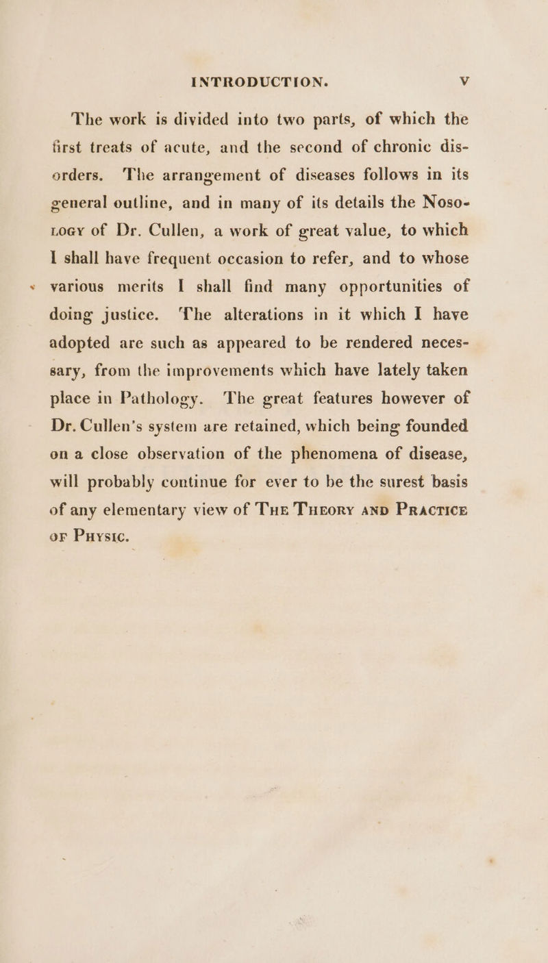 The work is divided into two parts, of which the first treats of acute, and the second of chronic dis- orders. The arrangement of diseases follows in its general outline, and in many of its details the Noso- Loey of Dr. Cullen, a work of great value, to which I shall have frequent occasion to refer, and to whose various merits I shall find many opportunities of doing justice. ‘The alterations in it which [ have adopted are such as appeared to be rendered neces- sary, from the improvements which have lately taken place in Pathology. The great features however of Dr. Cullen’s system are retained, which being founded on a close observation of the phenomena of disease, will probably continue for ever to be the surest basis of any elementary view of THe Tueory anp Practice oF Puysic.