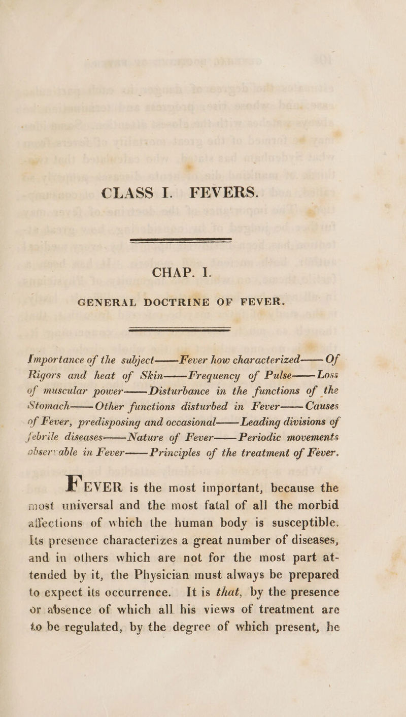 CLASS I. FEVERS. CHAP. I. GENERAL DOCTRINE OF FEVER. Importance of the subject Fever how characterized Of Rigors and heat of Skin Frequency of Pulse Loss of muscular power Disturbance in the functions of the Stomach Other functions disturbed in Fever of Fever, predisposing and occasional Leading divisions of jebrile diseases——Nature of Fever—— Periodic movements observable in Fever Principles of the treatment of Fever. Causes Fever is the most important, because the most universal and the most fatal of all the morbid alfections of which the human body is susceptible. Its presence characterizes a great number of diseases, and in others which are not for the most part at- tended by it, the Physician must always be prepared to expect ils occurrence. It is that, by the presence or absence of which all his views of treatment are to be regulated, by the degree of which present, he