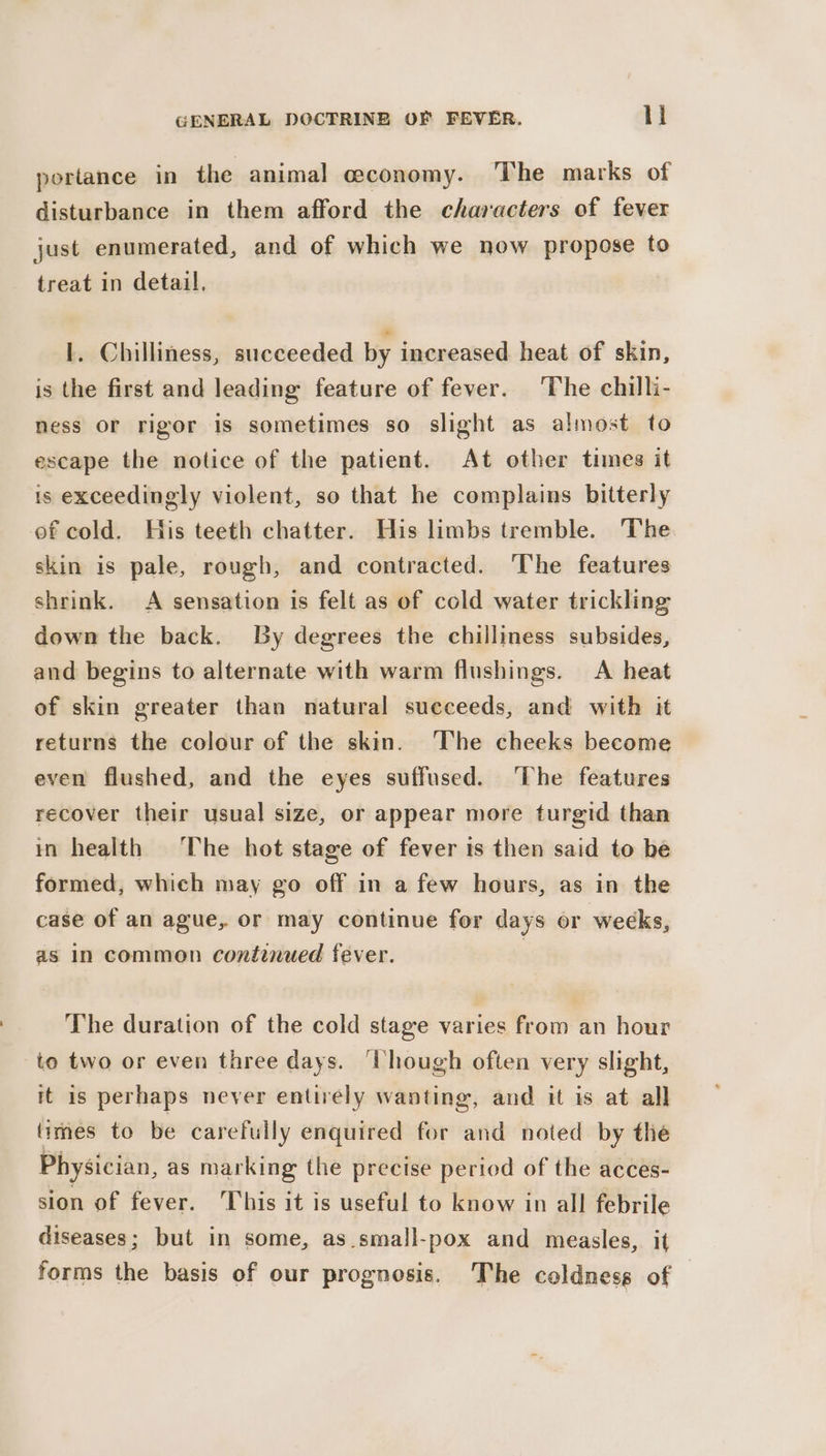 portance in the animal economy. The marks of disturbance in them afford the characters of fever just enumerated, and of which we now propose to treat in detail. I. Chilliness, succeeded by increased heat of skin, is the first and leading feature of fever. The chilli- ness or rigor is sometimes so slight as almost to escape the notice of the patient. At other times it is exceedingly violent, so that he complains bitterly of cold. His teeth chatter. His limbs tremble. The skin is pale, rough, and contracted. The features shrink. A sensation is felt as of cold water trickling down the back. By degrees the chilliness subsides, and begins to alternate with warm flushings. A heat of skin greater than natural succeeds, and with it returns the colour of the skin. The cheeks become even flushed, and the eyes suffused. ‘The features recover their usual size, or appear more turgid than in health The hot stage of fever is then said to be formed, which may go off in a few hours, as in the case of an ague, or may continue for days or weeks, as In common continued fever. The duration of the cold stage varies from an hour to two or even three days. ‘hough often very slight, it is perhaps never entirely wanting, and it is at all limes to be carefully enquired for and noted by the Physician, as marking the precise period of the acces- sion of fever. This it is useful to know in all febrile diseases; but in some, as.small-pox and measles, it forms the basis of our prognosis. The coldness of |