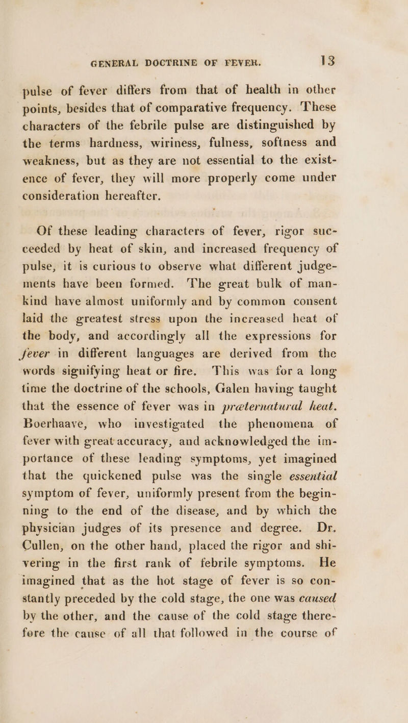 pulse of fever differs from that of health in other points, besides that of comparative frequency. ‘These characters of the febrile pulse are distinguished by the terms hardness, wiriness, fulness, softness and weakness, but as they are not essential to the exist- ence of fever, they will more properly come under consideration hereafter. Of these leading characters of fever, rigor suc- ceeded by heat of skin, and increased frequency of pulse, it is curious to observe what different judge- ments have been formed. The great bulk of man- kind have almost uniformly and by common consent laid the greatest stress upon the increased heat of the body, and accordingly all the expressions for fever in different languages are derived from the words signifying heat or fire. This was fora long time the doctrine of the schools, Galen having taught that the essence of fever was in preternatural heat. Boerhaave, who investigated the phenomena of fever with great accuracy, and acknowledged the im- portance of these leading symptoms, yet imagined that the quickened pulse was the single essential symptom of fever, uniformly present from the begin- ning to the end of the disease, and by which the physician judges of its presence and degree. Dr. Cullen, on the other hand, placed the rigor and shi- vering in the first rank of febrile symptoms. He imagined that as the hot stage of fever is so con- stantly preceded by the cold stage, the one was caused by the other, and the cause of the cold stage there- fore the cause of all that followed in the course of