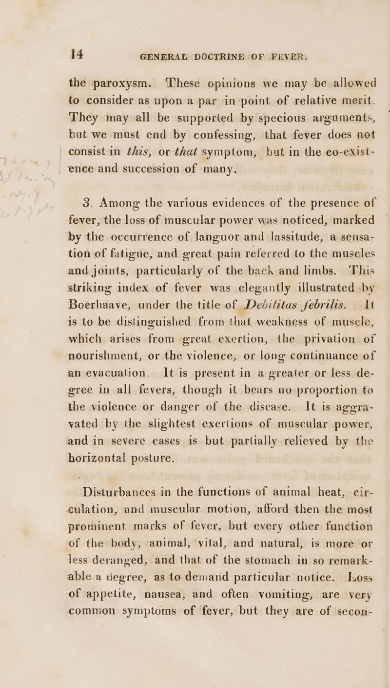 the paroxysm. ‘These opinions we may be allowed to consider as upon a par in-point of relative merit. They may all be supported by specious arguments, but we must end by confessing, that fever does not consist in thes, or that symptom, but in the co-exist- ence and succession of many. 3. Among the various evidences of the presence of fever, the loss of muscular power was noticed, marked by the occurrence of Janguor and lassitude, a sensa- tion of fatigue, and great pain referred to the muscles and joints, particularly of the back and limbs. ‘This striking index of fever was elegantly illustrated -by Boerhaave, under the title of Dedéilitas febrilis. It is to be distinguished from that weakness of muscle, which arises from great exertion, the privation of nourishment, or the violence, or long continuance of an evacuation, It is present in a greater or less de- gree in all fevers, though it bears no proportion to the violence or danger of the disease. It is aggra- vated by the slightest exertions of muscular power, and in severe cases is but partially relieved by the horizontal posture. Disturbances in the functions of animal heat, cir- culation, and muscular motion, afford then the most prominent marks of fever, but every other function of the body, ‘animal, vital, and natural, is more or less deranged, and that of the stomach in so remark- able a degree, as to demand particular notice. [Loss of appetite, nausea, and often vomiting, are very common symptoms of fever, but they are of secon-