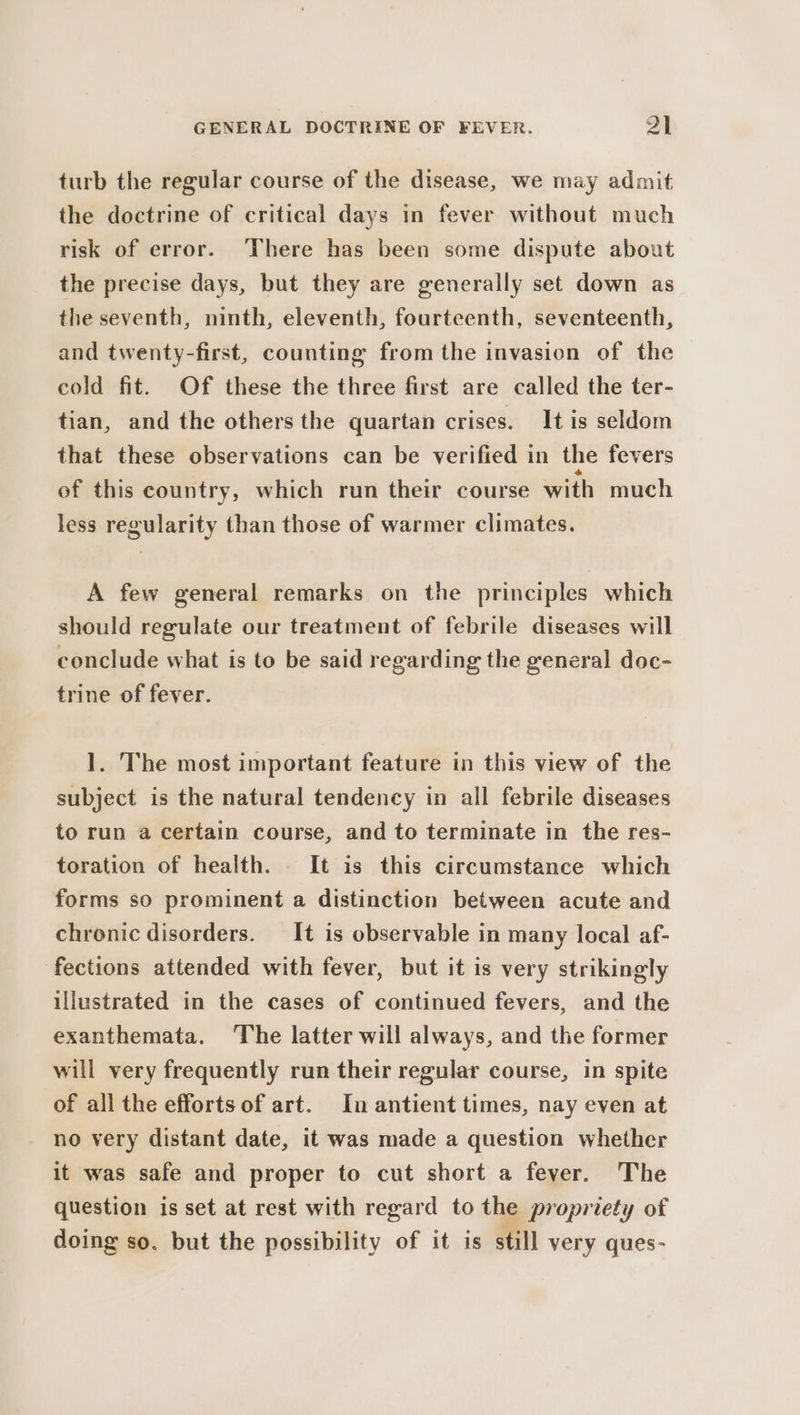 turb the regular course of the disease, we may admit the doctrine of critical days in fever without much risk of error. There has been some dispute about the precise days, but they are generally set down as the seventh, ninth, eleventh, fourteenth, seventeenth, and twenty-first, counting from the invasion of the cold fit. Of these the three first are called the ter- tian, and the others the quartan crises. It is seldom that these observations can be verified in the fevers of this country, which run their course with much less regularity than those of warmer climates. A few general remarks on the principles which should regulate our treatment of febrile diseases will conclude what is to be said regarding the general doc- trine of fever. 1. The most important feature in this view of the subject is the natural tendency in all febrile diseases to run a certain course, and to terminate in the res- toration of health. It is this circumstance which forms so prominent a distinction between acute and chronic disorders. It is observable in many local af- fections attended with fever, but it is very strikingly illustrated in the cases of continued fevers, and the exanthemata. The latter will always, and the former will very frequently run their regular course, in spite of all the effortsof art. In antient times, nay even at no very distant date, it was made a question whether it was safe and proper to cut short a fever. The question is set at rest with regard to the propriety of doing so. but the possibility of it is still very ques-