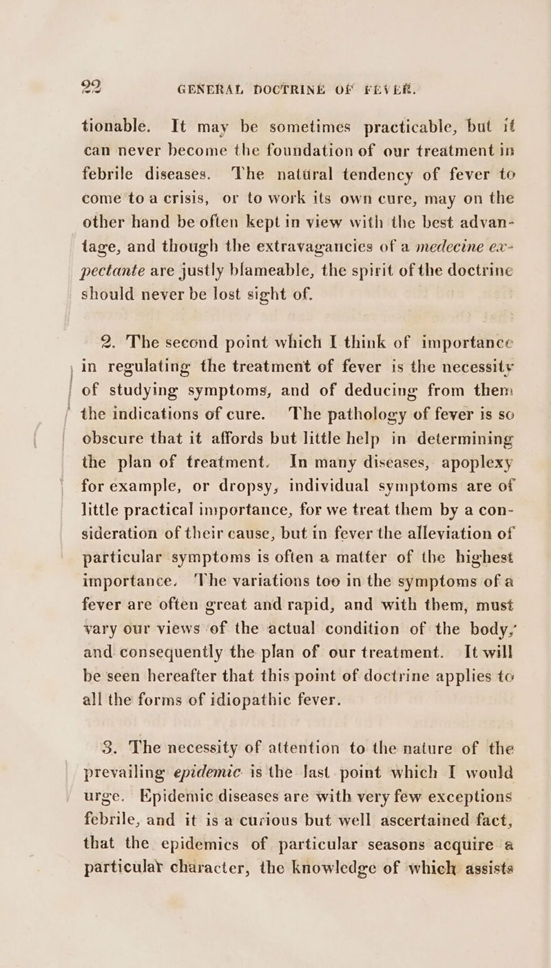 tionable. It may be sometimes practicable, but if can never become the foundation of our treatment in febrile diseases. The natiral tendency of fever to come to a crisis, or to work its own cure, may on the other hand be often kept in view with the best advan- tage, and though the extravagancies of a medecine ex- pectante are justly blameable, the spirit of the doctrine should never be lost sight of. | 2. The second point which I think of importance | in regulating the treatment of fever is the necessity | of studying symptoms, and of deducing from them ' the indications of cure. The pathology of fever is so obscure that it affords but little help in determining the plan of treatment. In many diseases, apoplexy for example, or dropsy, individual symptoms are of little practical inyportance, for we treat them by a con- sideration of their cause, but in fever the alleviation of particular symptoms is often a matter of the highest importance. ‘The variations too in the symptoms of a fever are often great and rapid, and with them, must vary our views of the actual condition of the body, and consequently the plan of our treatment. It will be seen hereafter that this point of doctrine applies tc all the forms of idiopathic fever. 3. The necessity of attention to the nature of the prevailing epidemic is the last. point which I would urge. Epidemic diseases are with very few exceptions febrile, and it is a curious but well ascertained fact, that the epidemics of particular seasons acquire a particular character, the knowledge of which assists