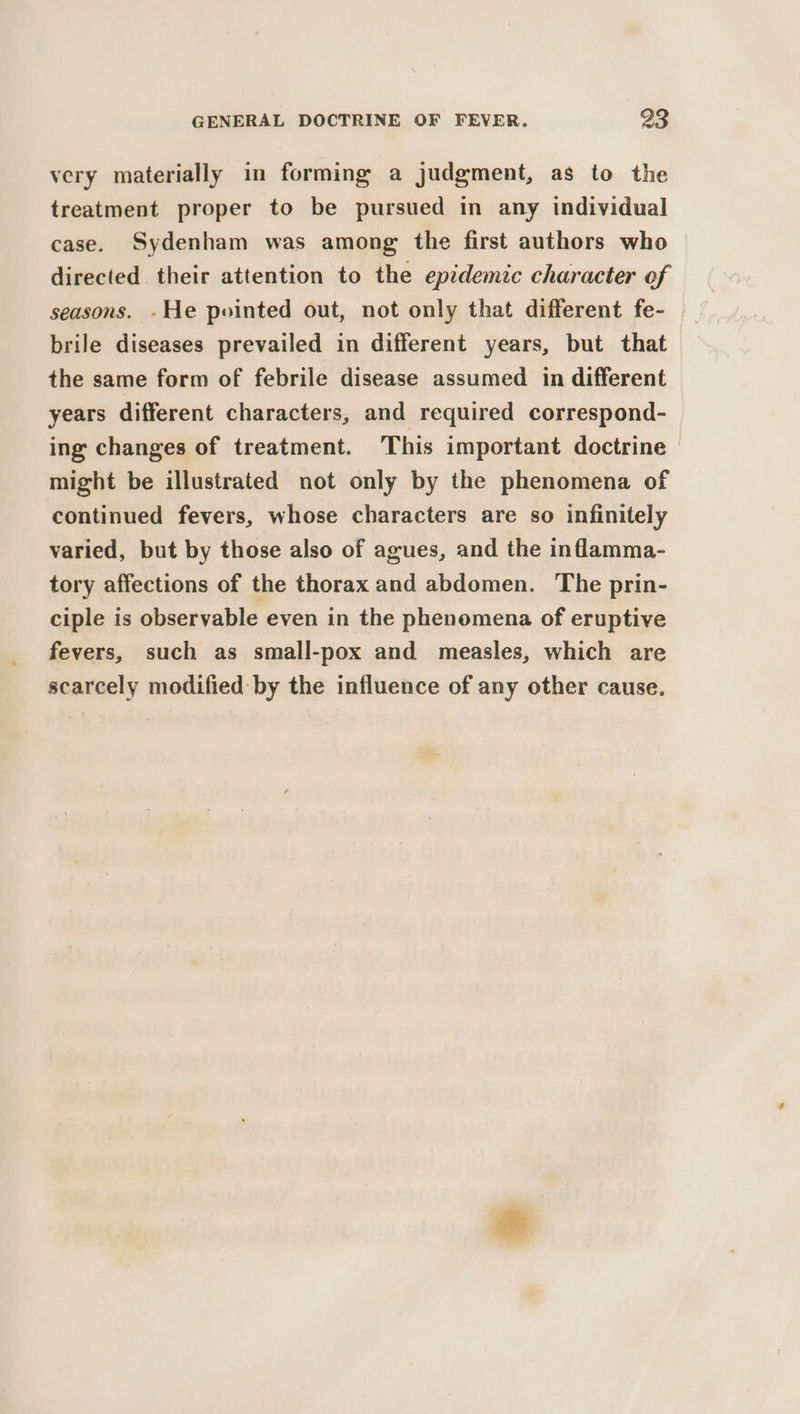 very materially in forming a judgment, as to the treatment proper to be pursued in any individual case. Sydenham was among the first authors who directed their attention to the epidemic character of seasons. .He pointed out, not only that different fe- brile diseases prevailed in different years, but that the same form of febrile disease assumed in different years different characters, and required correspond- ing changes of treatment. This important doctrine might be illustrated not only by the phenomena of continued fevers, whose characters are so infinitely varied, but by those also of agues, and the inflamma- tory affections of the thorax and abdomen. The prin- ciple is observable even in the phenomena of eruptive fevers, such as small-pox and measles, which are scarcely modified: by the influence of any other cause.