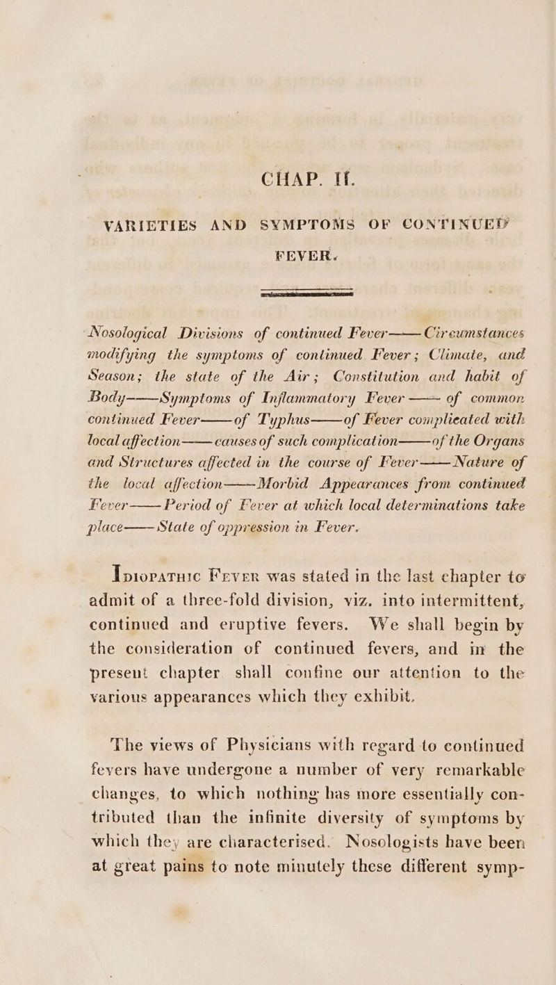 CHAP. If. VARIETIES AND SYMPTOMS OF CONTINUED FEVER. Nosological Divisions of continued Fever Circumstances modifying the symptoms of continued Fever; Climaie, and Season; the state of the Air; Constitution and habit of Body-——Symptoms of Injlammatory Fever —~ of common continued Fever of Typhus of Fever complicated with local affection causes of such complication of the Organs and Structures affected in the course of Fever—— Nature of the local affection——Morbid Appearances from continued Fever Period of Fever at which local determinations take place State of oppression in Fever. Tpiopatuic Fever was stated in the last chapter to admit of a three-fold division, viz. into intermittent, continued and eruptive fevers. We shall begin by the consideration of continued fevers, and in the present chapter shall confine our attention to the various appearances which they exhibit. The views of Physicians with regard to continued fevers have undergone a number of very remarkable changes, to which nothing has more essentially con- tributed than the infinite diversity of symptoms by which they are characterised. Nosologists have been at great pains to note minutely these different symp-