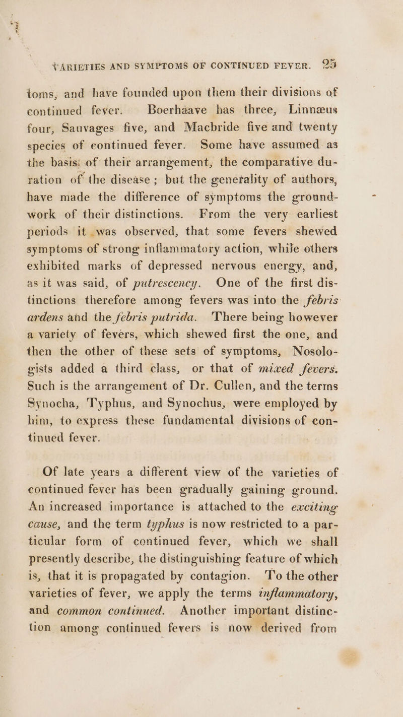 Oe ahod +ARIETIES AND SYMPTOMS OF CONTINUED FEVER. 25 toms, and have founded upon them their divisions of continued fever. Boerhaave has three, Linnezus four, Sauvages five, and Macbride five and twenty species of continued fever. Some have assumed as the basts: of their arrangement, the comparative du- ration of the disease ; but the generality of authors, have made the difference of symptoms the ground- work of their distinctions. From the very earliest periods it was observed, that some fevers shewed symptoms of strong inflammatory action, while others exhibited marks of depressed nervous energy, and, as it was said, of putrescency. One of the first dis- tinctions therefore among fevers was into the febris ardens and the febris putrida. There being however a variety of fevers, which shewed first the one, and then the other of these sets of symptoms, Nosolo- gists added a third class, or that of mzxed fevers. Such is the arrangement of Dr. Cullen, and the terms Synocha, T'yphus, and Synochus, were employed by him, to express these fundamental divisions of con- tinued fever. Of late years a different view of the varieties of An increased importance is attached to the exciting cause, and the term typhus is now restricted to a par- ticular form of continued fever, which we shall presently describe, the distinguishing feature of which is, that it is propagated by contagion. 'o the other varieties of fever, we apply the terms znflammatory, and common continued. Another important distine- tion among continued fevers is now ‘derived from
