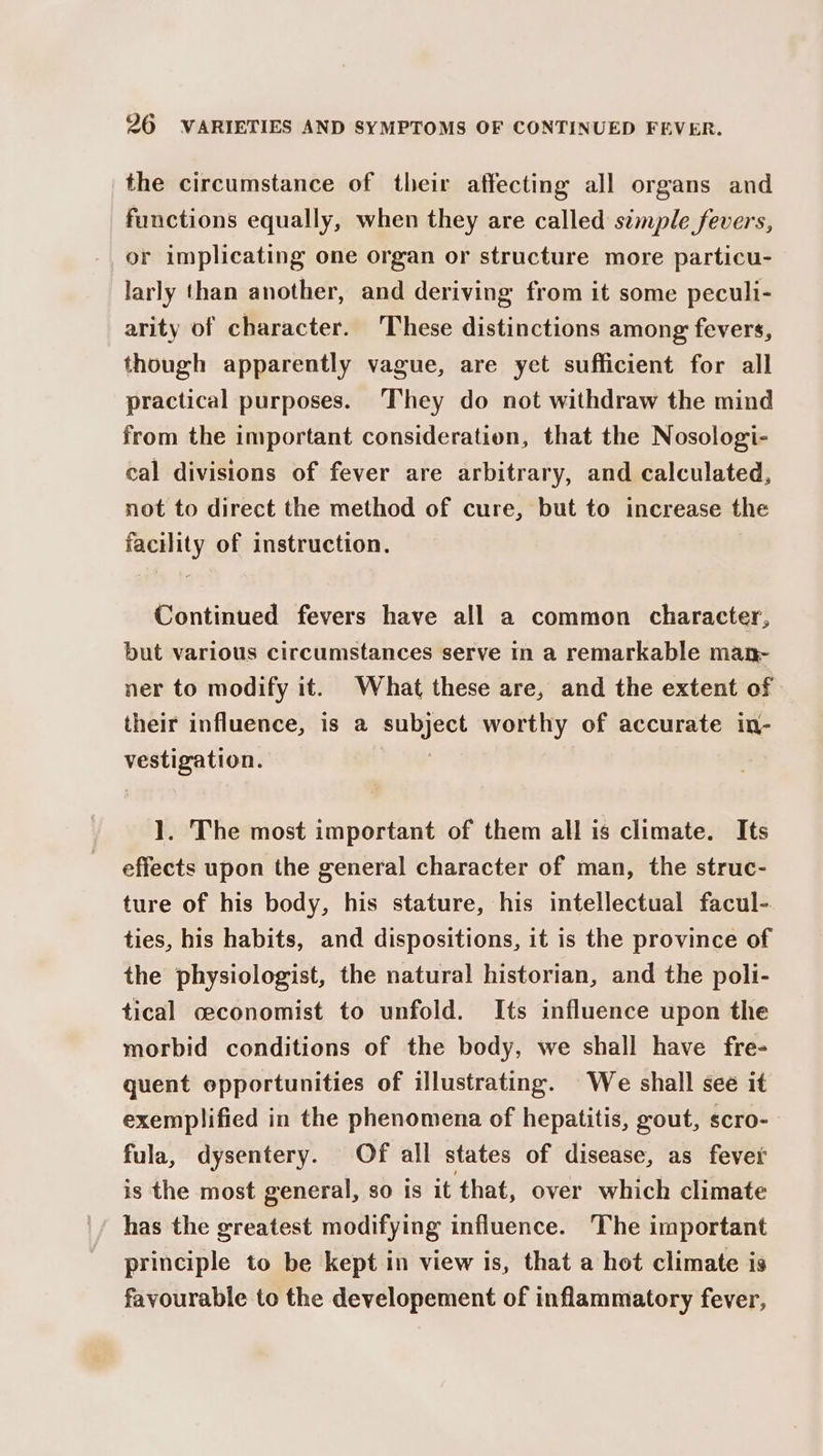 the circumstance of their affecting all organs and functions equally, when they are called semple fevers, or implicating one organ or structure more particu- larly than another, and deriving from it some peculi- arity of character. These distinctions among fevers, though apparently vague, are yet sufficient for all practical purposes. They do not withdraw the mind from the important consideration, that the Nosologi- cal divisions of fever are arbitrary, and calculated, not to direct the method of cure, but to increase the facility of instruction. Continued fevers have all a common character, but various circumstances serve in a remarkable man- ner to modify it. What these are, and the extent of their influence, is a pales worthy of accurate in- pees 1. The most important of them all is climate. Its effects upon the general character of man, the struc- ture of his body, his stature, his intellectual facul-. ties, his habits, and dispositions, it is the province of the physiologist, the natural historian, and the poli- tical ceconomist to unfold. Its influence upon the morbid conditions of the body, we shall have fre- quent opportunities of illustrating. We shall see it exemplified in the phenomena of hepatitis, gout, Scro- fula, dysentery. Of all states of disease, as fever is the most general, so is it that, over which climate has the greatest modifying influence. The important principle to be kept in view is, that a hot climate is favourable to the developement of inflammatory fever,
