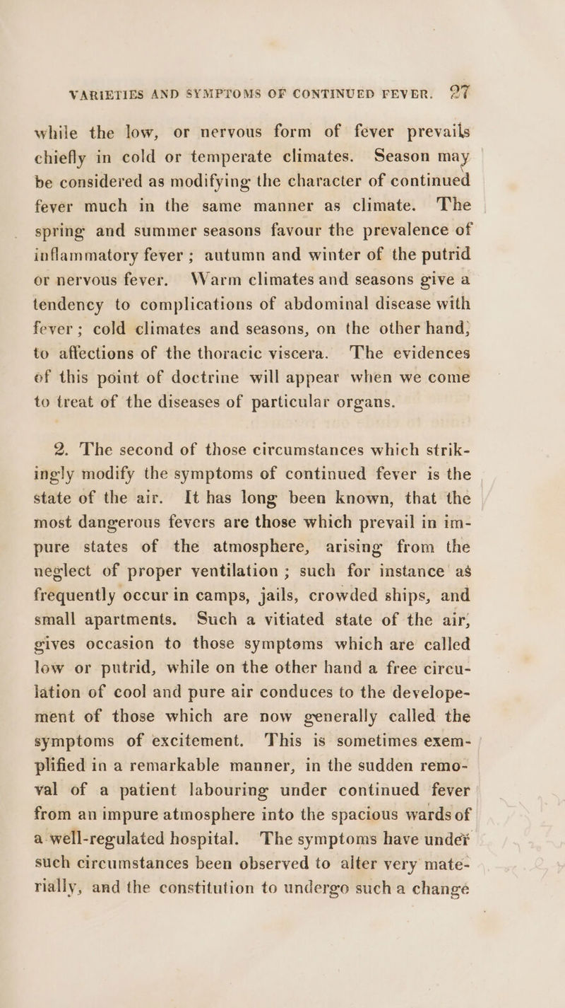 while the low, or nervous form of fever prevails chiefly in cold or temperate climates. Season may be considered as modifying the character of continued fever much in the same manner as climate. The spring and summer seasons favour the prevalence of inflammatory fever ; autumn and winter of the putrid or nervous fever. Warm climates and seasons give a tendency to complications of abdominal disease with fever; cold climates and seasons, on the other hand, to affections of the thoracic viscera. The evidences of this point of doctrine will appear when we come to treat of the diseases of particular organs. 2. The second of those circumstances which strik- ingly modify the symptoms of continued fever is the state of the air. It has long been known, that the most dangerous fevers are those which prevail in im- pure states of the atmosphere, arising from the neglect of proper ventilation ; such for instance as frequently occur in camps, jails, crowded ships, and small apartments. Such a vitiated state of the air; gives occasion to those symptoms which are called low or putrid, while on the other hand a free circu- lation of cool and pure air conduces to the develope- ment of those which are now generally called the symptoms of excitement. This is sometimes exem- plified in a remarkable manner, in the sudden remo- val of a patient labouring under continued fever from an impure atmosphere into the spacious wards of a well-regulated hospital. The symptoms have undet such circumstances been observed to alter very mate- rially, and the constitution to undergo sucha change