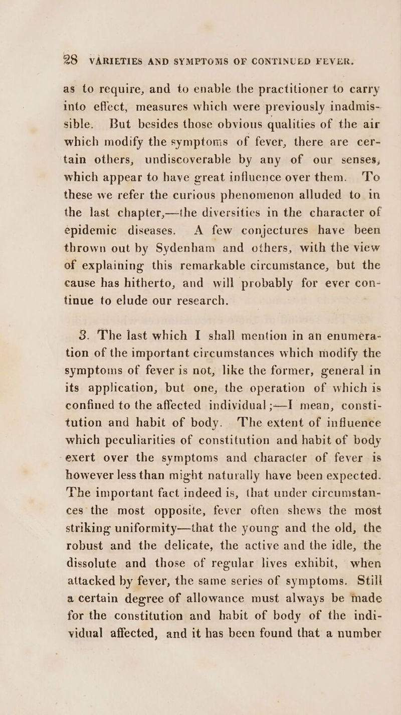 as to require, and to enable the practitioner to carry into effect, measures which were previously inadmis- sible. But besides those obvious qualities of the air which modify the symptoms of fever, there are cer- tain others, undiscoverable by any of our senses, which appear to have great influence over them. To these we refer the curious phenomenon alluded to in the last chapter,—the diversities in the character of epidemic diseases. A few conjectures have been thrown out by Sydenham and others, with the view of explaining this remarkable circumstance, but the cause has hitherto, and will probably for ever con- tinue to elude our research. 3. The last which I shall mention in an enumera- tion of the important circumstances which modify the symptoms of fever is not, like the former, general in its application, but one, the operation of which is confined to the affected individual ;—I mean, consti- tution and habit of body. The extent of influence which peculiarities of constitution and habit of body -exert over the symptoms and character of fever is however less than might naturally have been expected. The important fact indeed is, that under circumstan- ces the most opposite, fever often shews the most striking uniformity—that the young and the old, the robust and the delicate, the active and the idle, the dissolute and those of regular lives exhibit, when attacked by fever, the same series of symptoms. Still a certain degree of allowance must always be made for the constitution and habit of body of the indi- vidual affected, and it has been found that a number