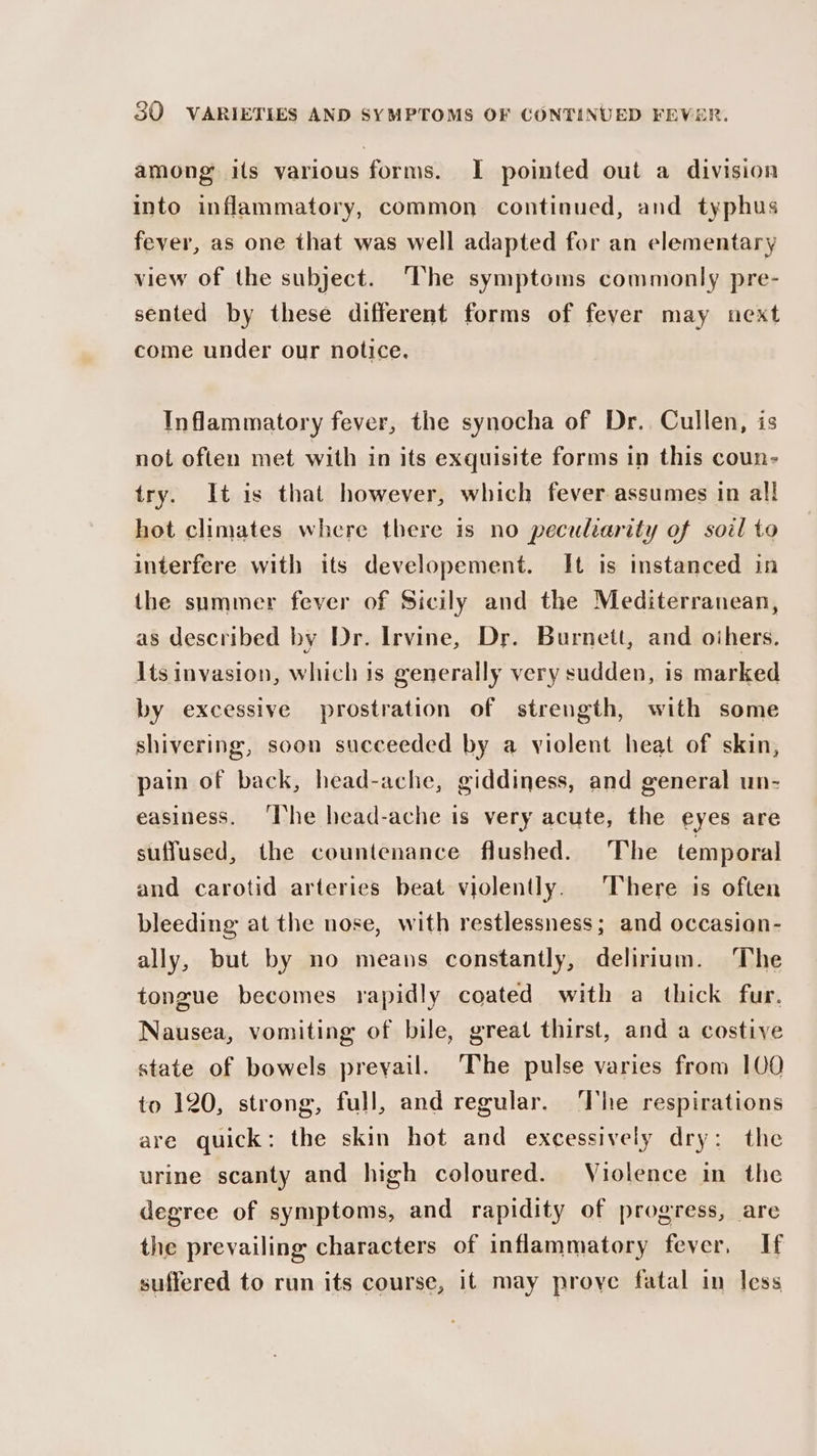 among its various forms. I pointed out a division into inflammatory, common continued, and typhus fever, as one that was well adapted for an elementary view of the subject. The symptoms commonly pre- sented by these different forms of fever may next come under our notice. Inflammatory fever, the synocha of Dr. Cullen, is not often met with in its exquisite forms in this coun- try. It is that however, which fever assumes in all hot climates where there is no peculiarity of soil to interfere with its developement. It is instanced in the summer fever of Sicily and the Mediterranean, as described by Dr. Irvine, Dr. Burnett, and oihers. Its invasion, which is generally very sudden, is marked by excessive prostration of strength, with some shivering, soon succeeded by a violent heat of skin, pain of back, head-ache, giddiness, and general un- easiness. ‘he head-ache is very acute, the eyes are suffused, the countenance flushed. The temporal and carotid arteries beat violently. There is often bleeding at the nose, with restlessness; and occasian- ally, but by no means constantly, delirium. The tongue becomes rapidly coated with a thick fur. Nausea, vomiting of bile, great thirst, and a costive state of bowels prevail. The pulse varies from 100 to 120, strong, full, and regular. The respirations are quick: the skin hot and excessively dry: the urine scanty and high coloured. Violence in the degree of symptoms, and rapidity of progress, are the prevailing characters of inflammatory fever, If suffered to run its course, it may prove fatal in less