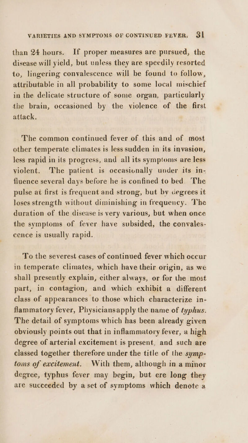 than 24 hours. If proper measures are pursued, the disease will yield, but unless they are speedily resorted to, lingering convalescence will be found to follow, attributable in all probability to some local mischief in the delicate structure of some organ, particularly the brain, occasioned by the violence of the first attack. The common continued fever of this and of most other temperate climates is less sudden in its Invasion, less rapid in its progress, and all its symptoms are less violent. The patient is occasionally under its in- fluence several days before he is confined to bed. The pulse at first is frequent and strong, but by degrees it loses strength without diminishing in frequency. The duration of the disease is very various, but when once the symptoms of fever have subsided, the convales- cence is usually rapid. To the severest cases of continued fever which occur in temperate climates, which have their origin, as we shall presently explain, either always, or for the most part, in contagion, and which exhibit a different class of appearances to those which characterize in- flammatory fever, Physiciansapply the name of typhus. The detail of symptoms which has been already given obviously points out that in inflammatory fever, a high degree of arterial excitement is present, and such are classed together therefore under the title of the symp- toms of excitement. With them, although in a minor degree, typhus fever may begin, but ere long they are succeeded by aset of symptoms which denote a