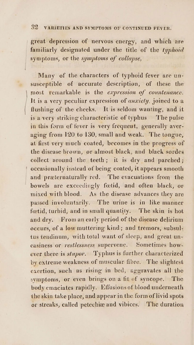 great depression of nervous energy, and which are familiarly designated under the title of the typhoid symptoms, or the symptoms of collapse, Many of the characters of typhoid fever are un- susceptible of accurate description, of these the | most remarkable is the expression of countenance. It is a very peculiar expression of anaiely, joined to a flushing of the cheeks. It is seldom wanting, and it is avery striking characteristic of typhus. The pulse in this form of fever is very frequent, generally aver- aging from 120 to 130, small and weak. The tongue, at first very much coated, becomes in the progress of the disease brown, or almost black, and black sordes collect around the teeth; it is dry and parched; ' occasionally instead of being coated, it appears smooth and praeternaturally red. ‘The evacuations from the bowels are exceedingly foctid, and often black, or mixed with blood. As the disease advances they are passed involuntarily. The urine is in like manner foetid, turbid, and in small quantity. The skin is hot and dry. Froman early period of the disease delirium occurs, of a low muttering kind; and tremors, subsul- tus tendinum, with total want of sleep, and great un- easiness or restlessness supervene. Sometimes how- ever there is stupor. 'Typhus is further characterized by extreme weakness of muscular fibre. The slightest exertion, such as rising in bed, aggravates all the symptoms, or even brings ona fit of syncope. ‘The body emaciates rapidly. Etfusions of blood underneath the skin take place, and appear in the form of livid spots or streaks, called petechia and vibices. ‘The duration