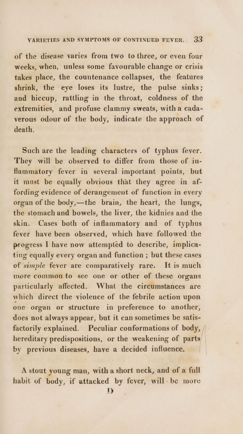 of the disease varies from two to three, or even four weeks, when, unless some favourable change or crisis takes place, the countenance collapses, the features shrink, the eye loses its lustre, the pulse sinks; and hiccup, rattling in the throat, coldness of the extremities, and profuse clammy sweats, witha cada- verous odour of the body, indicate the approach of death. Such are the leading characters of typhus fever. They will be observed to differ from those of in- flammatory fever in several important points, but it must be equally obvious that they agree in af- fording evidence of derangement of function in every organ of the body,—the brain, the heart, the lungs, the stomach and bowels, the liver, the kidnies and the skin. Cases both of inflammatory and of typhus fever have been observed, which have followed the progress I have now attempted to describe, implica- ting equally every organ and function ; but these cases of simple fever are comparatively rare. It is much more common to see one or other of these organs particularly affected.. What the circumstances are which direct the violence of the febrile action upon one organ or structure in preference to another, does not always appear, but it can sometimes be satis- factorily explained. Peculiar conformations of body, f- hereditary predispositions, or the weakening of parts by previous diseases, have a decided influence. A stout young man, with a short neck, and of a full habit of body, if attacked by fever, will. be more t)