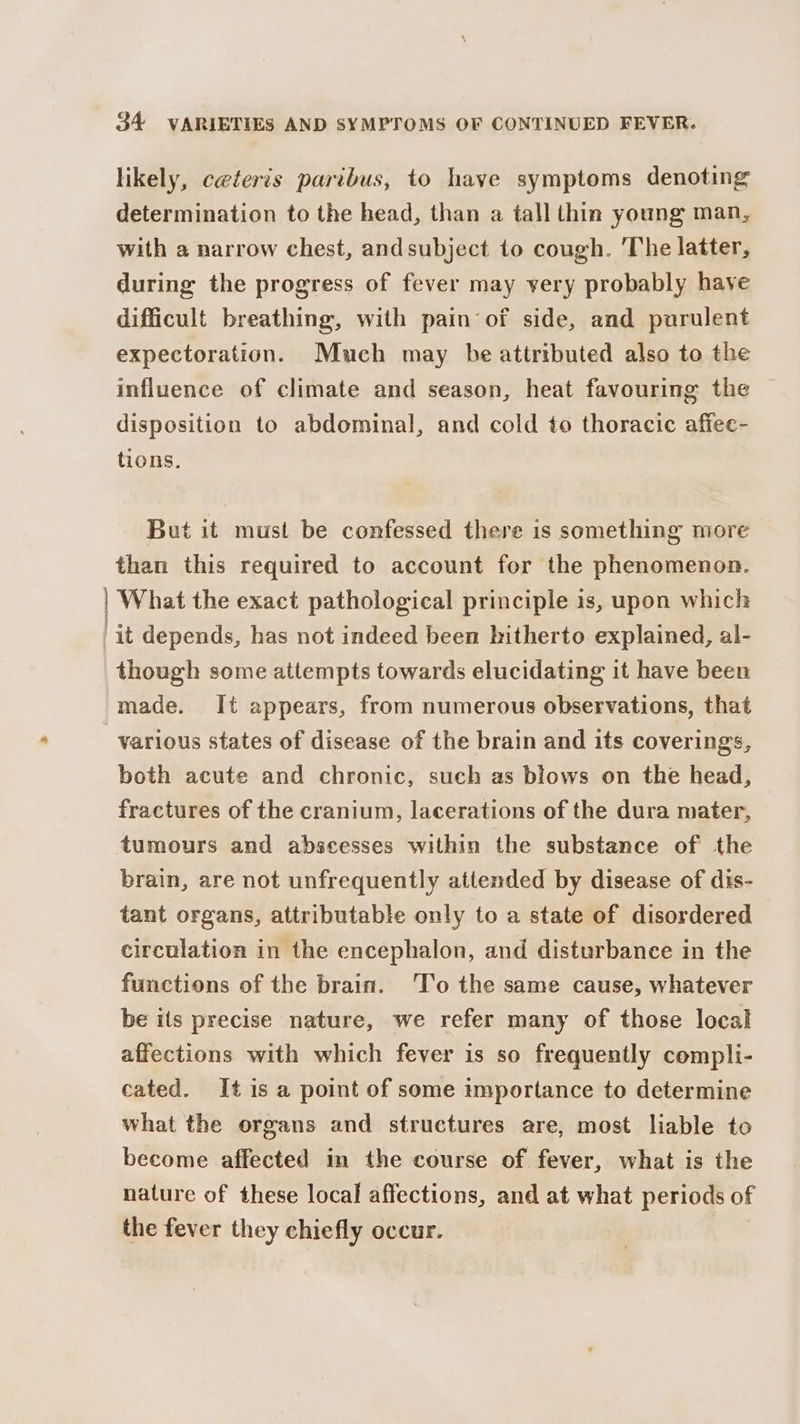 likely, ceteris paribus, to have symptoms denoting determination to the head, than a tall thin young man, with a narrow chest, andsubject to cough. The latter, during the progress of fever may yery probably have difficult breathing, with pain‘ of side, and purulent expectoration. Much may be attributed also to the influence of climate and season, heat favouring the disposition to abdominal, and cold to thoracic affee- tions. But it must be confessed there is something more than this required to account for the phenomenon. | What the exact pathological principle is, upon which 'it depends, has not indeed been hitherto explained, al- though some attempts towards elucidating it have been made. It appears, from numerous observations, that various states of disease of the brain and its coverings, both acute and chronic, such as blows on the head, fractures of the cranium, lacerations of the dura mater, tumours and abscesses within the substance of the brain, are not unfrequently attended by disease of dis- tant organs, attributable only to a state of disordered circulation in the encephalon, and disturbance in the functions of the brain. 'To the same cause, whatever be its precise nature, we refer many of those local affections with which fever is so frequently compli- cated. It is a point of some importance to determine what the organs and structures are, most liable to become affected in the course of fever, what is the nature of these local affections, and at what periods of the fever they chiefly occur.