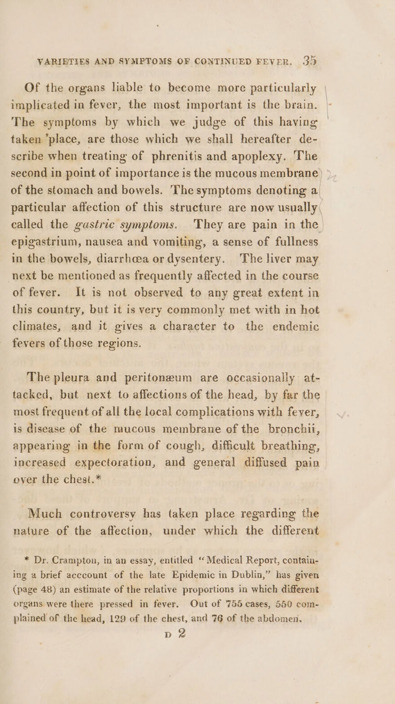 Of the organs liable to become more particularly | implicated in fever, the most important is the brain. - The symptoms by which we judge of this having taken “place, are those which we shall hereafter de- scribe when treating of phrenitis and apoplexy. The second in point of importance is the mucous membrane) © of the stomach and bowels. The symptoms denoting a particular affection of this structure are now usually, called the gastric symptoms. They are pain in the epigastrium, nausea and vomiting, a sense of fullness in the bowels, diarrhoea or dysentery. The liver may next be mentioned as frequently affected in the course of fever. It is not observed to any great extent in this country, but it is very commonly met with in hot climates, and it gives a character to the endemic fevers of those regions. The pleura and peritoneum are occasionally at- tacked, but next to affections of the head, by far the most frequent of all the local complications with fever, is disease of the mucous membrane of the bronchii, appearing in the form of cough, difficult breathing, increased expectoration, and general diffused pain over the chest.* Much controversy has taken place regarding the nature of the affection, under which the different * Dr. Crampton, in an essay, entitled ‘Medical Report, contain- ing a brief acccount of the late Epidemic in Dublin,” has given (page 48) an estimate of the relative proportions in which different organs were there pressed in fever. Out of 755 cases, 550 com- plained of the head, 129 of the chest, and 76 of the abdomen. d 2