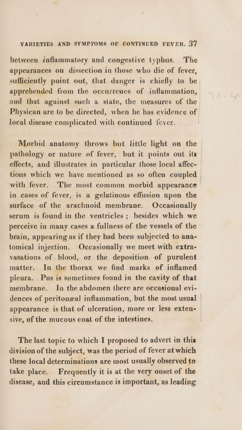 between inflammatory and congestive typhus. The appearances on dissection in these who die of fever, sufficiently point out, that danger is chiefly to be apprehended from the occurrence of inflammation, and that against such a state, the measures of the Physican are to be direeted, when he has evidence of local disease complicated with continued fever. Morbid anatomy throws but little light on the pathology or nature of fever, but it points out its effects, and illustrates in particular those local affec- tions which we have mentioned as so often coupled . with fever. The most common morbid appearance in cases of fever, is a gelatinous effusion upon the surface of the arachnoid membrane. Occasionally serum is found in the ventricles ; besides which we perceive in many cases a fullness of the vessels of the brain, appearing as if they had been subjected to ana- tomical injection. Occasionally we meet with extra- vasations of blood, or the deposition of purulent matter. In the thorax we find marks of inflamed pleura. Pus is sometimes found in the cavity of that membrane. In the abdomen there are occasional evi- dences of peritoneal inflammation, but the most usual | appearance is that of ulceration, more or Jess exten- sive, of the mucous coat of the intestines. The last topic to which I proposed to advert in this division of the subject, was the period of fever at which these local determinations are most usually observed to take place. Frequently it is at the very onset of the disease, and this circumstance is important, as leading