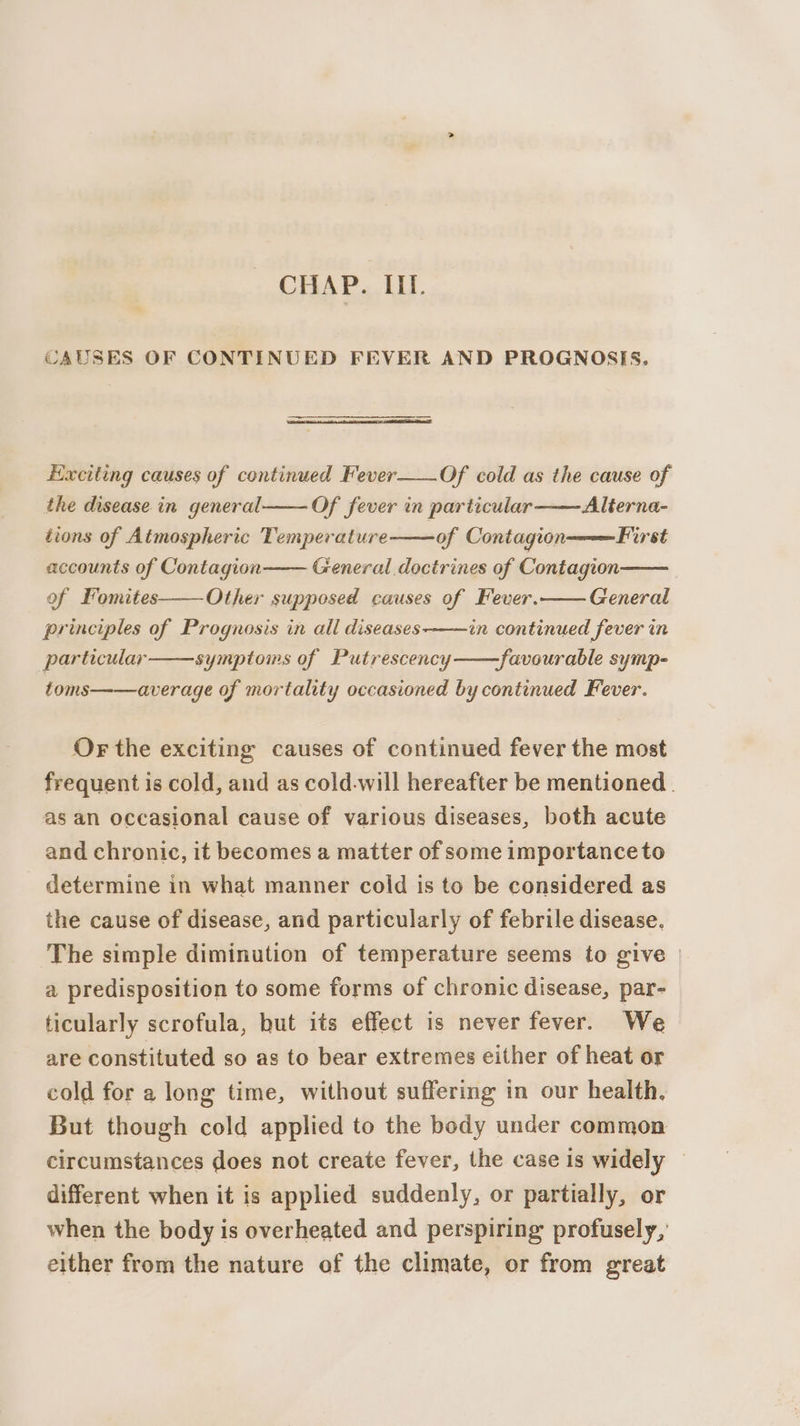 CHAP. HL. CAUSES OF CONTINUED FEVER AND PROGNOSIS. Exciting causes of continued Fever___Of cold as the cause of Of fever in particular Alterna- of Contagion First General doctrines of Contagion General the disease in general tions of Atmospheric Temperature accounts of Contagion of Fomites principles of Prognosis in all diseases Other supposed causes of Fever. in continued fever in -favourable symp- average of mortality occasioned by continued Fever. particular symptoms of Putrescency toms OF the exciting causes of continued fever the most frequent is cold, and as cold-will hereafter be mentioned. as an occasional cause of various diseases, both acute and chronic, it becomes a matter of some importance to determine in what manner cold is to be considered as the cause of disease, and particularly of febrile disease. The simple diminution of temperature seems to give | a predisposition to some forms of chronic disease, par- ticularly scrofula, but its effect is never fever. We are constituted so as to bear extremes either of heat or cold for a long time, without suffering in our health. But though cold applied to the body under common circumstances does not create fever, the case is widely — different when it is applied suddenly, or partially, or when the body is overheated and perspiring profusely, either from the nature of the climate, or from great