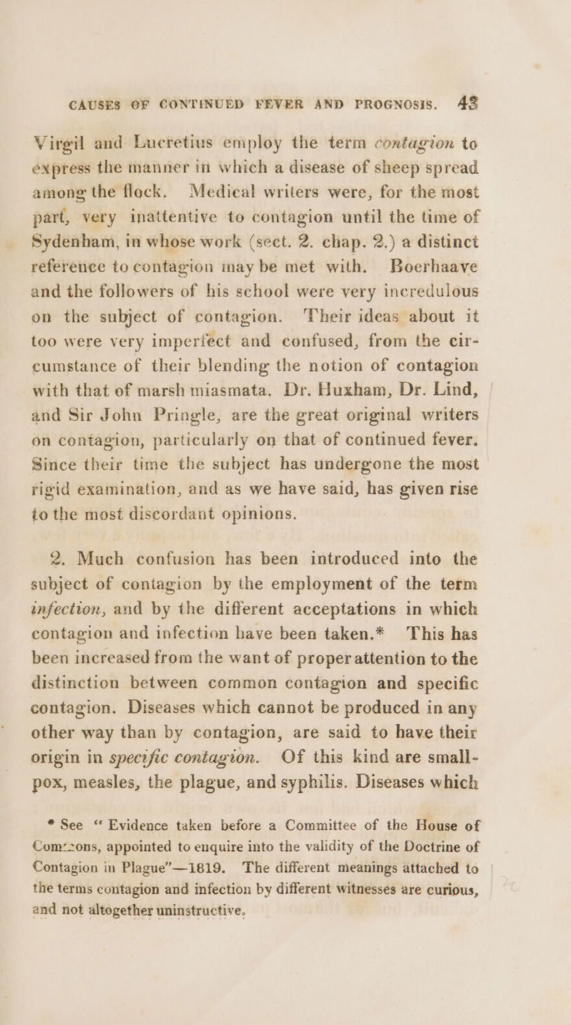 Virgil and Lucretius employ the term contagion to express the manner in which a disease of sheep spread among the flock. Medical writers were, for the most part, very inattentive to contagion until the time of Sydenham, in whose work (sect. 2. chap. 2.) a distinct reference to contagion may be met with. Boerhaave and the followers of his school were very incredulous on the subject of contagion. ‘Their ideas about it too were very imperiect and confused, from the cir- cumstance of their blending the notion of contagion with that of marsh miasmata. Dr. Huxham, Dr. Lind, and Sir John Pringle, are the great original writers on contagion, particularly on that of continued fever. Since their time the subject has undergone the most rigid examination, and as we have said, has given rise to the most discordant opinions. 2. Much confusion has been introduced into the subject of contagion by the employment of the term anfection, and by the different acceptations in which contagion and infection have been taken.* This has been increased from the want of proper attention to the distinction between common contagion and specific contagion. Diseases which cannot be produced in any other way than by contagion, are said to have their origin in specific contagion. Of this kind are small- pox, measles, the plague, and syphilis. Diseases which * See ‘ Evidence taken before a Committee of the House of Com:2ons, appointed to enquire into the validity of the Doctrine of Contagion in Plague’—1819. The different meanings attached to the terms contagion and infection by different witnesses are curious, and not altogether uninstructive.