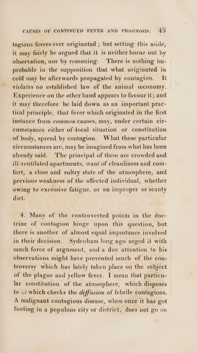 tagious fevers ever originated ; but setting this aside, - it may fairly be argued that it is neither borne out by observation, nor by reasoning. ‘There is nothing im- probable in the supposition that what originated in cold may be afterwards propagated by contagion. It violates no established law of the animal ceconomy. Experience on the other hand appears to favour it; and it may therefore be laid down as an important prac- tical principle, that fever which originated in the first instance from common causes, may, under certain cir- cumstances either of local situation or constitution of body, spread by contagion. What these particular circumstances are, may be imagined from what has been already said. The principal of them are crowded and ill-ventilated apartments, want of cleanliness and com- fort, a close and sultry state of the atmosphere, and previous weakness of the affected individual, whether owing to excessive fatigue, or an improper or scanty diet. A. Many of the controverted points in the doc- trine of contagion hinge upon this question, but there is another of almost equal importance involved in their decision. Sydenham long ago urged it with much force of argument, and a due attention to his observations might have prevented much of the con- troversy which has lately taken place on the subject of the plague and yellow fever. I mean that particu- lar constitution of the atmosphere, which disposes to oz which checks the diffusion of febrile contagions. A malignant contagious disease, when once it has got footing in a populous city or district, does not go on