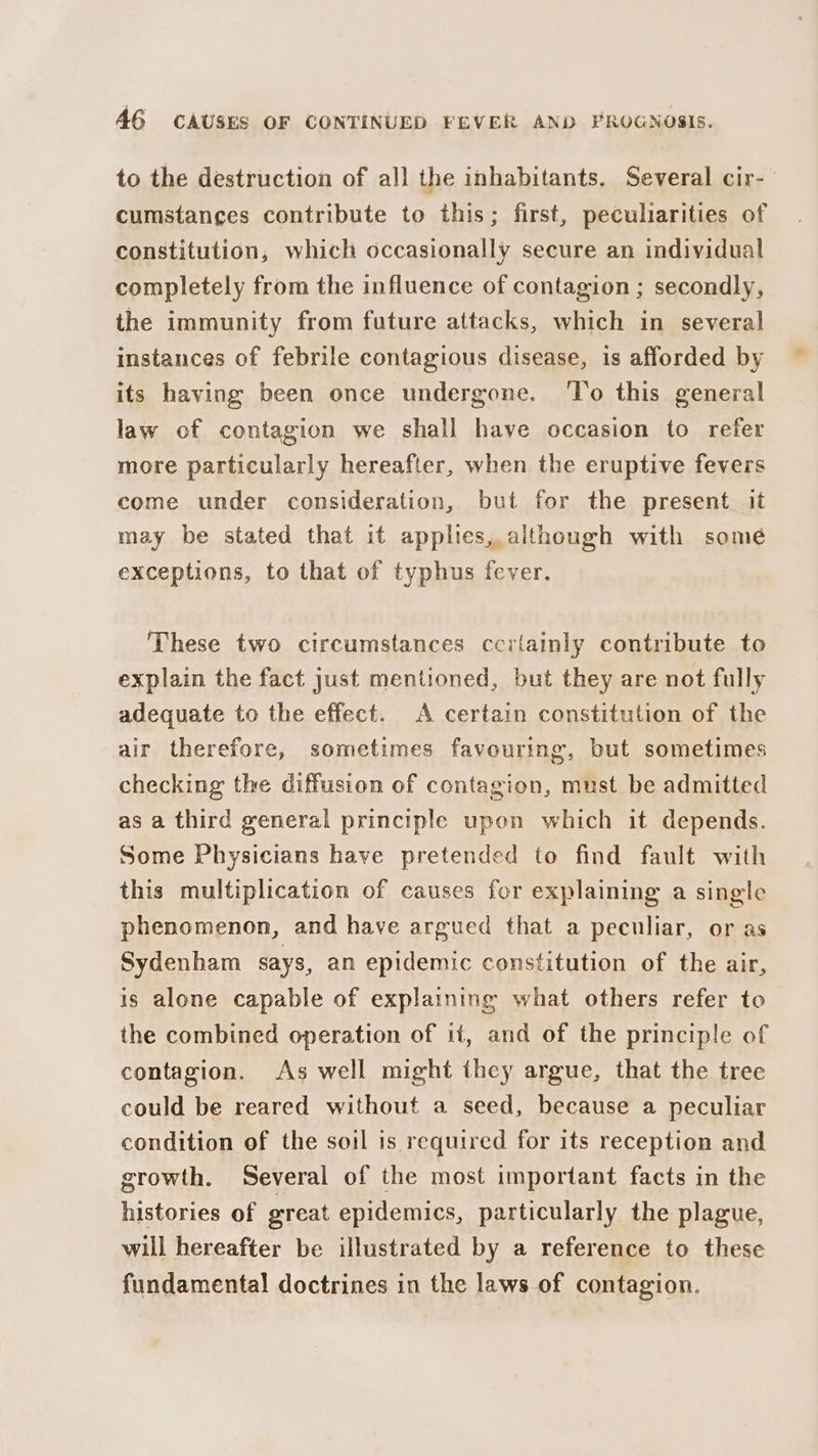 to the destruction of all the inhabitants. Several cir- cumstances contribute to this; first, peculiarities of constitution, which occasionally secure an individual completely from the influence of contagion ; secondly, the immunity from future attacks, which in several instances of febrile contagious disease, is afforded by its having been once undergone. ‘To this general law of contagion we shall have occasion to refer more particularly hereafter, when the eruptive fevers come under consideration, but for the present it may be stated that it applies, although with some exceptions, to that of typhus fever. These two circumstances ccrtainly contribute to explain the fact just mentioned, but they are not fully adequate to the effect. A certain constitution of the air therefore, sometimes favouring, but sometimes checking the diffusion of contagion, must be admitted as a third general principle upon which it depends. Some Physicians have pretended to find fault with this multiplication of causes for explaining a single phenomenon, and have argued that a peculiar, or as Sydenham says, an epidemic constitution of the air, is alone capable of explaining what others refer to the combined operation of it, and of the principle of contagion. As well might they argue, that the tree could be reared without a seed, because a peculiar condition of the soil is required for its reception and growth. Several of the most important facts in the histories of great epidemics, particularly the plague, will hereafter be illustrated by a reference to these fundamental doctrines in the laws of contagion.