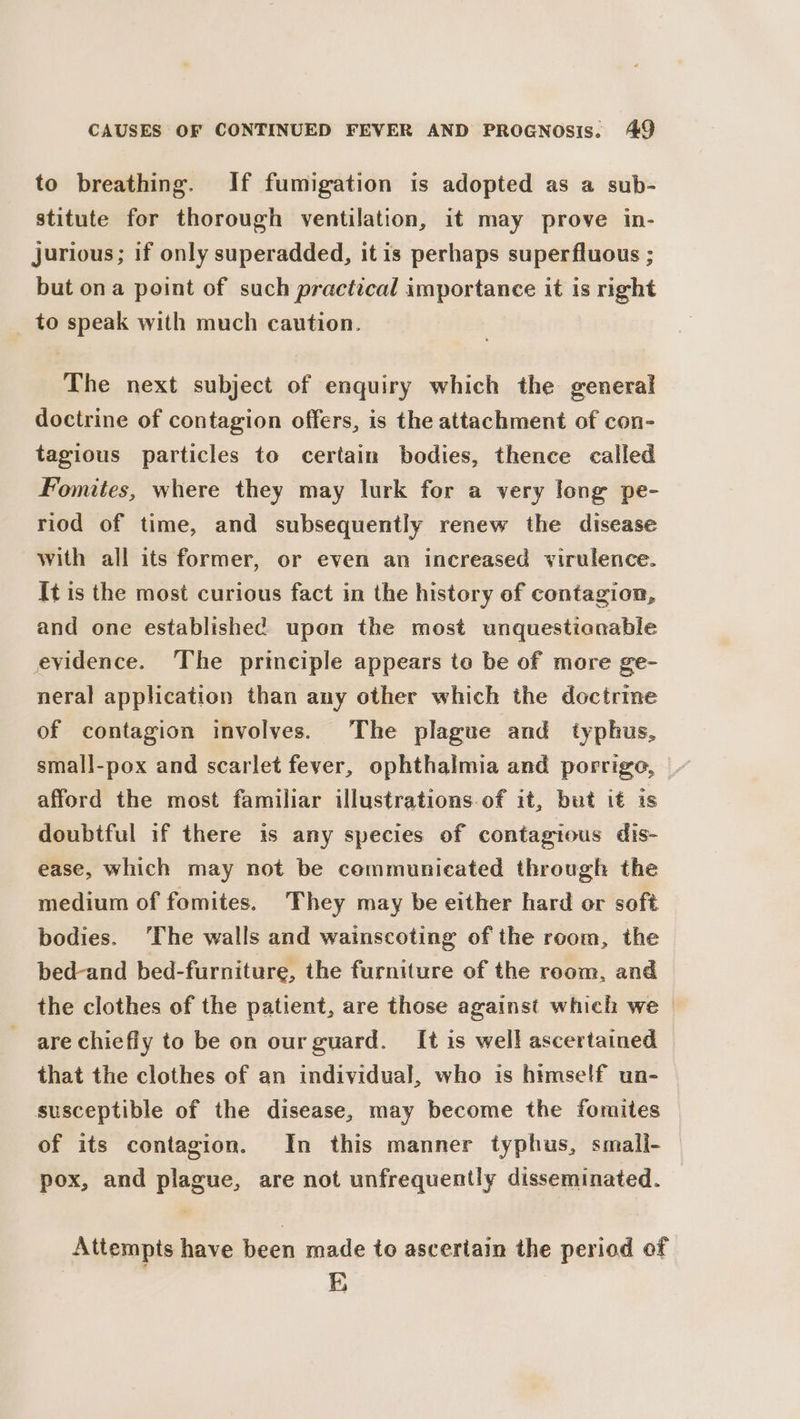 to breathing. If fumigation is adopted as a sub- stitute for thorough ventilation, it may prove in- jurious; if only superadded, itis perhaps superfluous ; but ona point of such practical importance it is right to speak with much caution. The next subject of enquiry which the general doctrine of contagion offers, is the attachment of con- tagious particles to certain bodies, thence called Fomites, where they may lurk for a very long pe- riod of time, and subsequently renew the disease with all its former, or even an increased virulence. It is the most curious fact in the history of contagion, and one established upon the most unquestionable evidence. The principle appears te be of more ge- neral application than any other which the doctrme of contagion involves. The plague and typhus, small-pox and scarlet fever, ophthalmia and porrige, afford the most familiar illustrations of it, but it is doubtful if there is any species of contagious dis- ease, which may not be communicated through the medium of fomites. They may be either hard or soft bodies. ‘The walls and wainscoting of the room, the bed-and bed-furniture, the furniture of the reom, and the clothes of the patient, are those against which we are chiefly to be on our guard. It is well ascertained that the clothes of an individual, who is himself un- susceptible of the disease, may become the fomites of its contagion. In this manner typhus, smali- pox, and plague, are not unfrequently disseminated. Attempts have been made to ascertain the period of | E