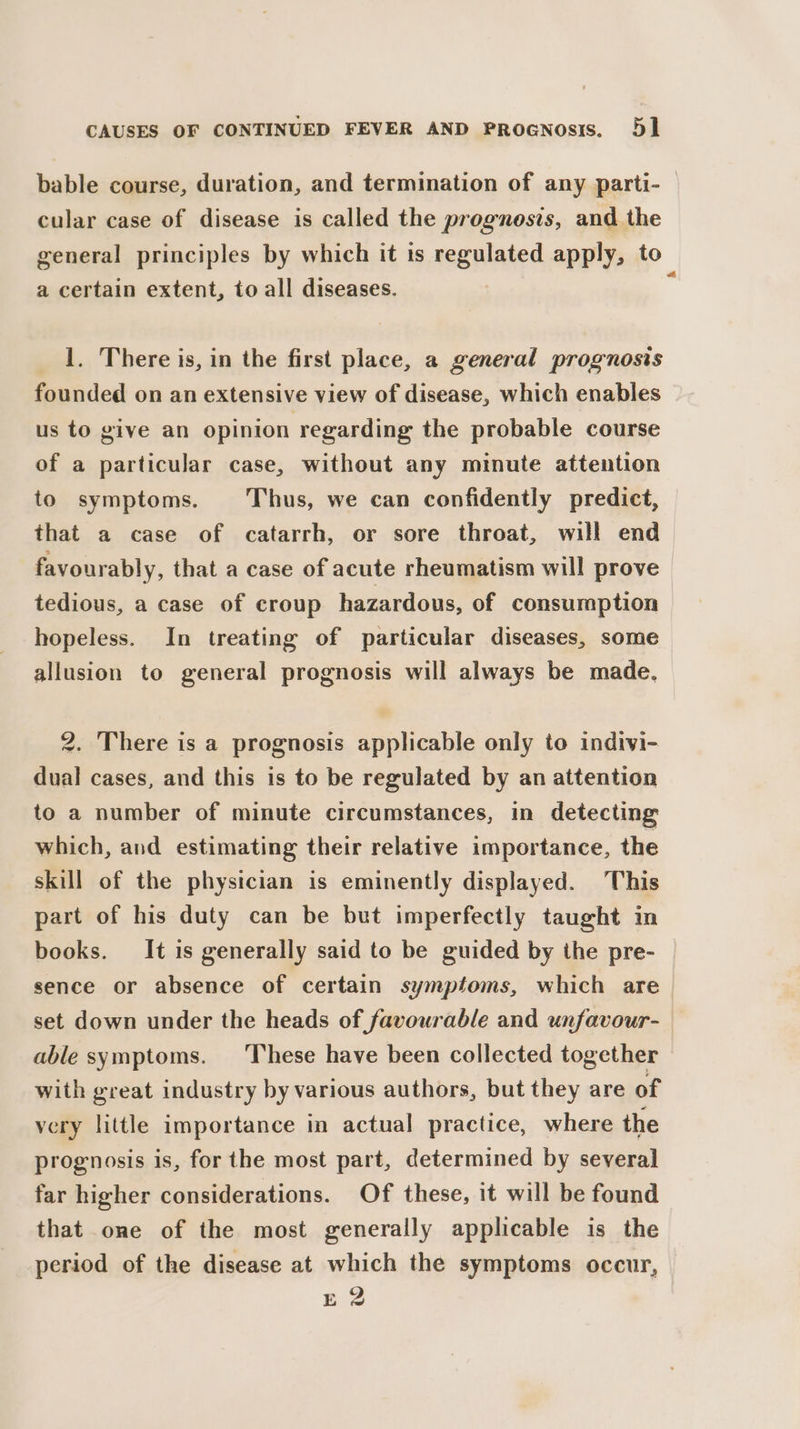 bable course, duration, and termination of any parti- cular case of disease is called the prognosis, and the general principles by which it ts nagHiated apply, to. a certain extent, to all diseases. 1. There is, in the first place, a general prognosis founded on an extensive view of disease, which enables us to give an opinion regarding the probable course of a particular case, without any minute attention to symptoms. Thus, we can confidently predict, that a case of catarrh, or sore throat, will end favourably, that a case of acute rheumatism will prove tedious, a case of croup hazardous, of consumption hopeless. In treating of particular diseases, some allusion to general prognosis will always be made. 2. There is a prognosis applicable only to indivi- dual cases, and this is to be regulated by an attention to a number of minute circumstances, in detecting which, and estimating their relative importance, the skill of the physician is eminently displayed. This part of his duty can be but imperfectly taught in books. It is generally said to be guided by the pre- sence or absence of certain symptoms, which are_ set down under the heads of favourable and unfavour- able symptoms. These have been collected together with great industry by various authors, but they are of very little importance in actual practice, where the prognosis is, for the most part, determined by several far higher considerations. Of these, it will be found that one of the most generally applicable is the period of the disease at which the symptoms occur, E 2