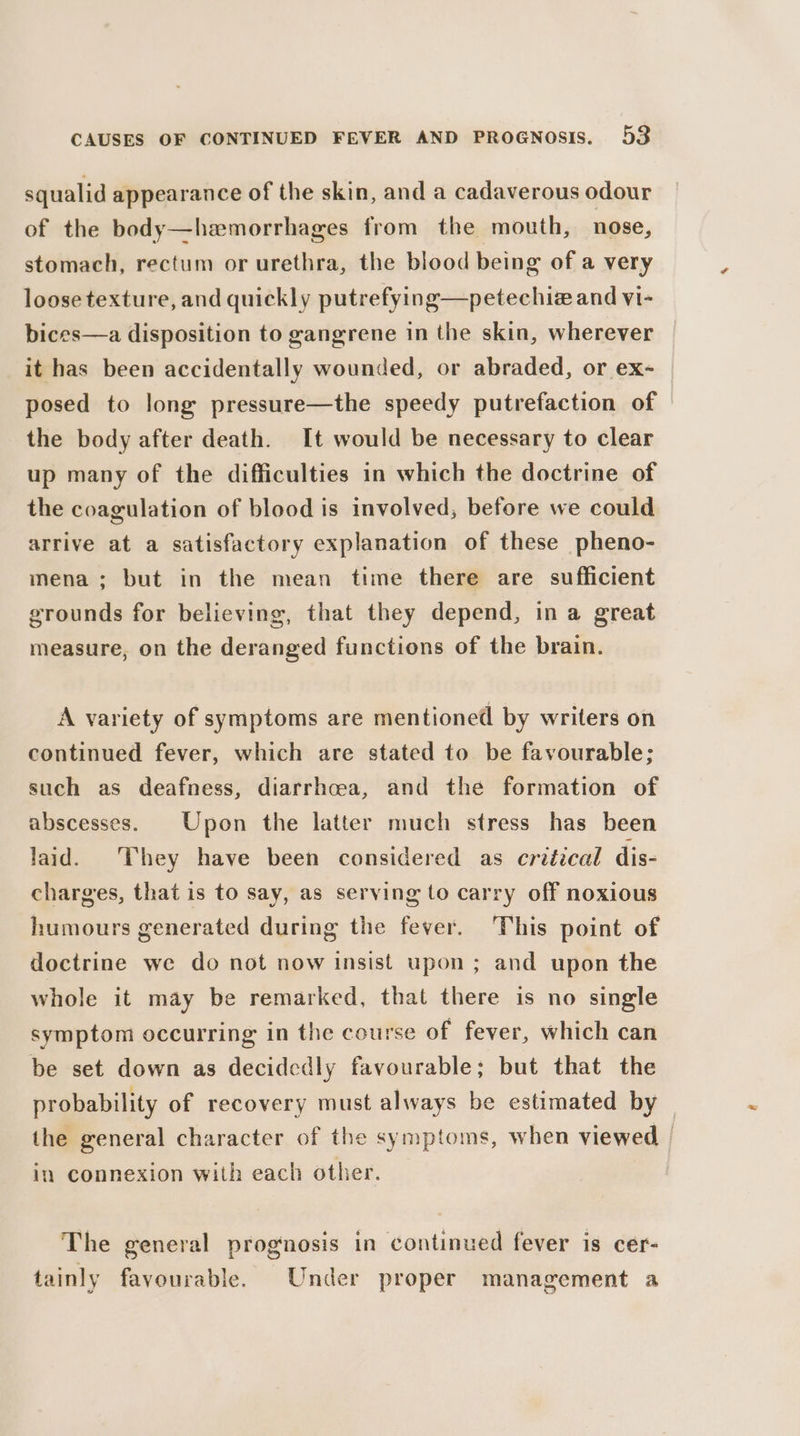 squalid appearance of the skin, anda cadaverous odour of the body—hemorrhages from the mouth, nose, stomach, rectum or urethra, the blood being of a very loose texture, and quickly putrefying—petechiz and vi- bices—a disposition to gangrene in the skin, wherever it has been accidentally wounded, or abraded, or ex- | posed to long pressure—the speedy putrefaction of the body after death. It would be necessary to clear up many of the difficulties in which the doctrine of the coagulation of blood is involved, before we could arrive at a satisfactory explanation of these pheno- mena; but in the mean time there are sufficient grounds for believing, that they depend, in a great measure, on the deranged functions of the brain. A variety of symptoms are mentioned by writers on continued fever, which are stated to be favourable; such as deafness, diarrhcea, and the formation of abscesses. Upon the latter much stress has been laid. ‘They have been considered as critical dis- charges, that is to say, as serving to carry off noxious humours generated during the fever. This point of doctrine we do not now insist upon ; and upon the whole it may be remarked, that there is no single symptom occurring in the course of fever, which can be set down as decidedly favourable; but that the probability of recovery must always be estimated by the general character of the symptoms, when viewed | in connexion with each other. The general prognosis in continued fever is cer- tainly favourable. Under proper management a