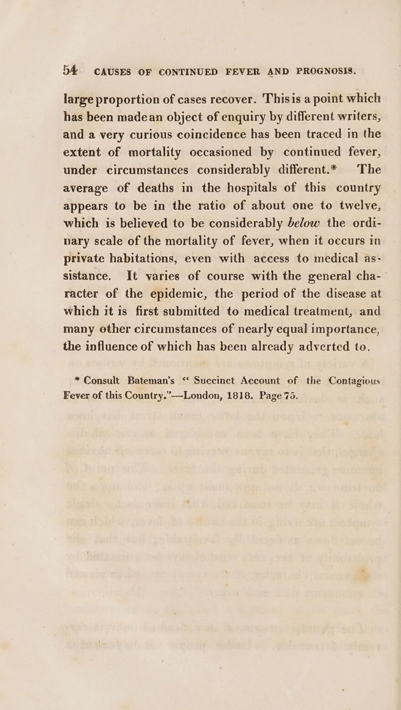 large proportion of cases recover. Thisis a point which has been madean object of enquiry by different writers, and a very curious coincidence has been traced in the extent of mortality occasioned by continued fever, under circumstances considerably different.* The average of deaths in the hospitals of this country appears to be in the ratio of about one to twelve, which is believed to be considerably below the ordi- nary scale of the mortality of fever, when it occurs in private habitations, even with access to medical as- sistance. It varies of course with the general cha- racter of the epidemic, the period of the disease at which it is first submitted to medical treatment, and many other circumstances of nearly equal importance, the influence of which has been already adverted to. * Consult Bateman’s ‘‘ Succinct Account of the Contagious Fever of this Country.”—-London, 1818. Page 75.
