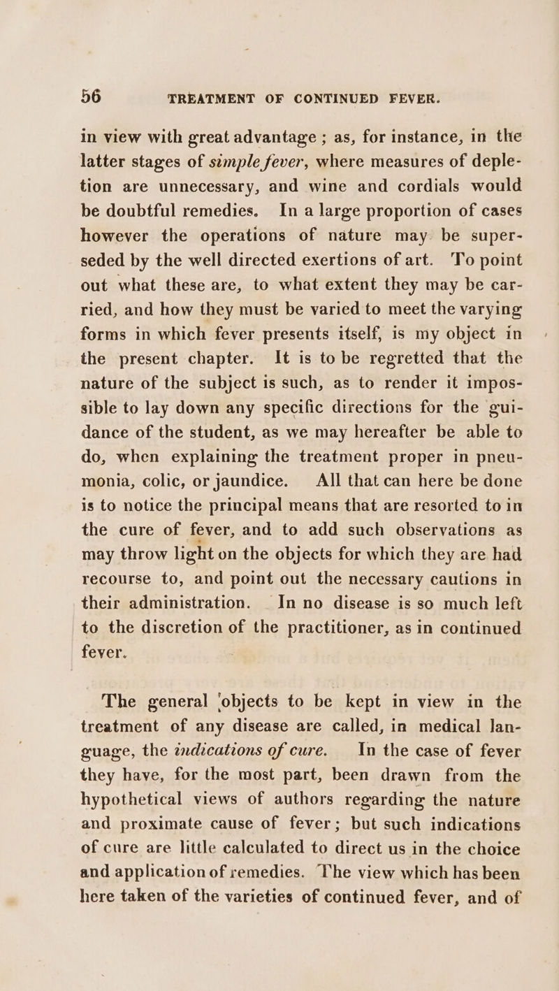 in view with great advantage ; as, for instance, in the latter stages of semple fever, where measures of deple- tion are unnecessary, and wine and cordials would be doubtful remedies. In a large proportion of cases however the operations of nature may. be super- seded by the well directed exertions of art. ‘To point out what these are, to what extent they may be car- ried, and how they must be varied to meet the varying forms in which fever presents itself, is my object in the present chapter. It is to be regretted that the nature of the subject is such, as to render it impos- sible to lay down any specific directions for the gui- dance of the student, as we may hereafter be able to do, when explaining the treatment proper in pneu- monia, colic, or Jaundice. All that can here be done is to notice the principal means that are resorted to in the cure of fever, and to add such observations as may throw light on the objects for which they are had recourse to, and point out the necessary cautions in their administration. _ In no disease is so much left to the discretion of the practitioner, as in continued fever. The general ‘objects to be kept in view in the treatment of any disease are called, in medical Jan- guage, the zndzcations of cure. _In the case of fever they have, for the most part, been drawn from the hypothetical views of authors regarding the nature and proximate cause of fever; but such indications of cure are little calculated to direct us in the choice and application of remedies. The view which has been here taken of the varieties of continued fever, and of
