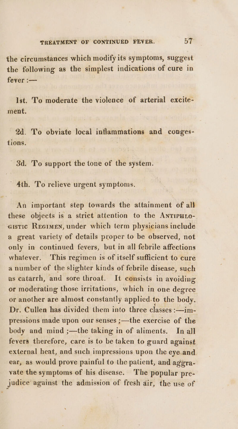 the circumstances which modify its symptoms, suggest the following as the simplest indications of cure in fever :— lst. To moderate the violence of arterial excite- ment. 7 2d. To obviate local inflammations and conges- tions. | - 3d. To support the tone of the system. ' Ath. To relieve urgent symptoms. An important step towards the attainment of all these objects is a strict attention to the AnTipHto- istic Reeimen, under which term physicians include a great variety of details proper to be observed, not only in continued fevers, but in all febrile affections whatever. ‘This regimen is of itself sufficient to cure a number of the slighter kinds of febrile disease, such as catarrh, and sore throat. It consists in avoiding or moderating those irritations, which in one degree or another are almost constantly applied. to the body. Dr. Cullen has divided them into three classes :—im- pressions made upon our senses ;—the exercise of the body and mind ;—the taking in of aliments. In all fevers therefore, care is to be taken to guard against external heat, and such impressions upon the eye.and. ear, as would prove painful to the patient, and ag‘era- vate the symptoms of his disease. The popular pre- judice against the admission of fresh air, the use of