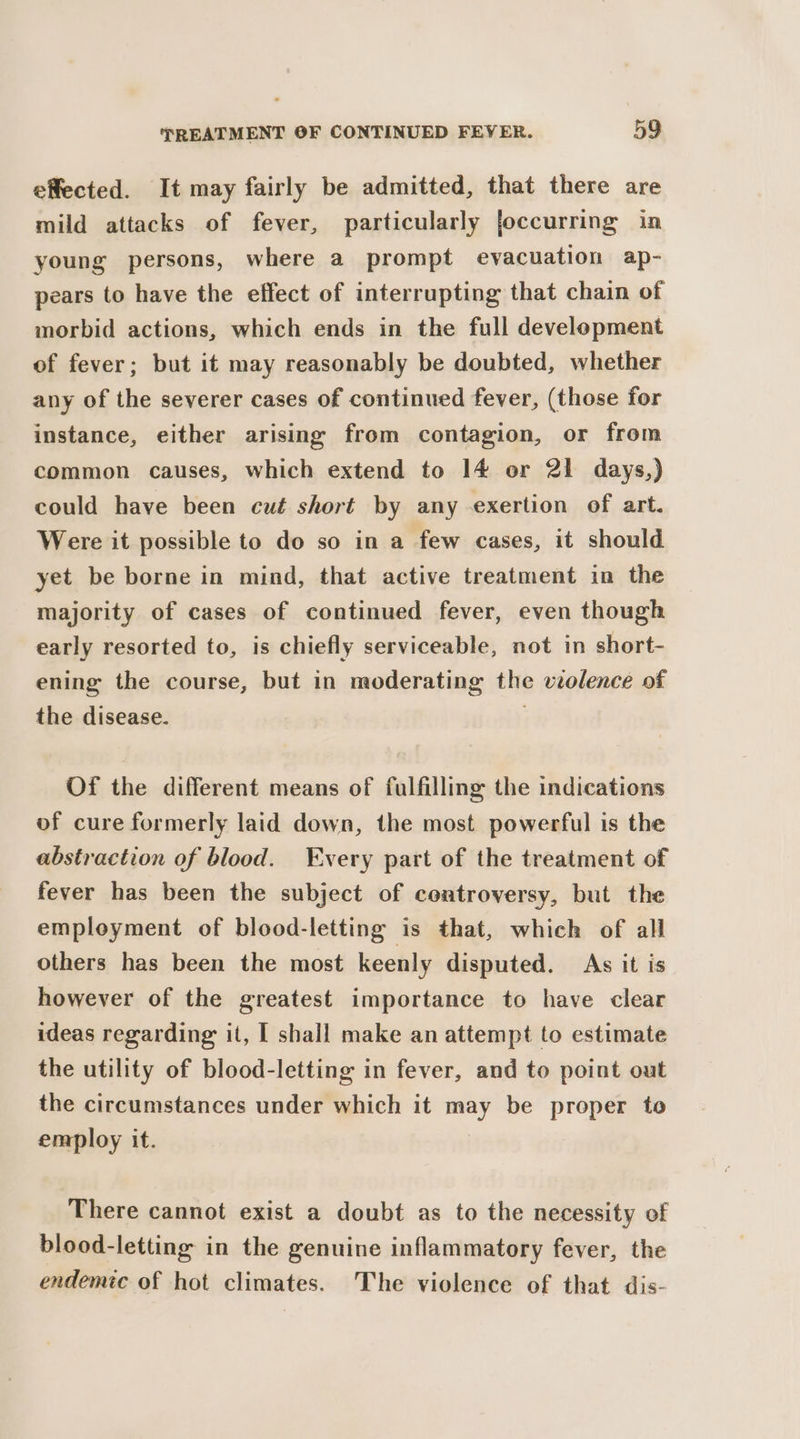effected. It may fairly be admitted, that there are mild attacks of fever, particularly joccurring in young persons, where a prompt evacuation ap- pears to have the effect of interrupting that chain of morbid actions, which ends in the full development of fever; but it may reasonably be doubted, whether any of the severer cases of continued fever, (those for instance, either arising from contagion, or from common causes, which extend to 14 or 21 days,) could have been cut short by any exertion of art. Were it possible to do so in a few cases, it should yet be borne in mind, that active treatment in the majority of cases of continued fever, even though early resorted to, is chiefly serviceable, not in short- ening the course, but in moderating the violence of the disease. Of the different means of fulfilling the indications of cure formerly laid down, the most powerful is the abstraction of blood. very part of the treatment of fever has been the subject of controversy, but the employment of blood-letting is that, which of all others has been the most keenly disputed. As it is however of the greatest importance to have clear ideas regarding it, I shall make an attempt to estimate the utility of blood-letting in fever, and to point out the circumstances under which it may be proper to employ it. There cannot exist a doubt as to the necessity of blood-letting in the genuine inflammatory fever, the endemic of hot climates. The violence of that dis-