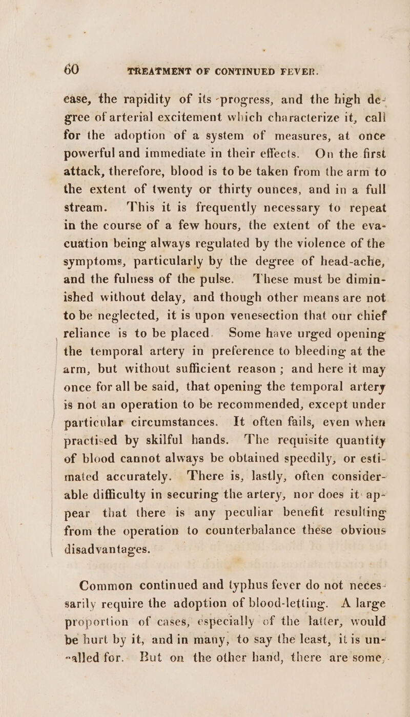 ease, the rapidity of its -progress, and the high de- gree of arterial excitement which characterize it, cali for the adoption of a system of measures, at once powerful and immediate in their effects. On the first attack, therefore, blood is to be taken from the arm to the extent of twenty or thirty ounces, and in a full stream. This it is frequently necessary to repeat in the course of a few hours, the extent of the eva- cuation being always regulated by the violence of the symptoms, particularly by the degree of head-ache, and the fulness of the pulse. These must be dimin- ished without delay, and though other means are not to be neglected, it is upon venesection that our chief _feliance is to be placed. Some have urged opening the temporal artery in preference to bleeding at the arm, but without sufficient reason ; and here it may once for all be said, that opening the temporal artery is not an operation to be recommended, except under particular circumstances. It often fails, even when practised by skilful hands. The requisite quantity of blood cannot always be obtained speedily, or esti- mated accurately. There is, lastly, often consider- able difficulty in securing the artery, nor does it: ap- pear that there is any peculiar benefit resulting from the operation to counterbalance these obvious disadvantages. | Common continued and typhus fever do not neces: sarily require the adoption of blood-letting. &lt;A large proportion of cases, especially of the latter, would be hurt by it, and in many, to say the least, itis un- -alled for. But on the other hand, there are some,.